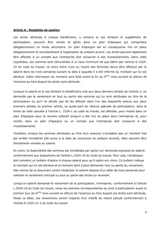 4
Article 6 : Modalités de gestion
Les droits attribués à chaque bénéficiaire, y compris le cas échéant le supplément de
participation, peuvent être versés et gérés dans un plan d'épargne qui comportera
obligatoirement un fonds sécuritaire. Un plan d'épargne est en conséquence mis en place
obligatoirement et simultanément à l'application du présent accord. Les droits peuvent également
être affectés à un compte que l'entreprise doit consacrer à des investissements. Dans cette
hypothèse, ces sommes sont rémunérées à un taux minimum tel que défini par l'article D 3324-
33 du code du travail. Le choix entre l'une ou l'autre des formules devra être effectué par le
salarié dans les trois semaines suivant la date à laquelle il a été informé du montant qui lui est
attribué. Cette information du montant sera faite avant la fin du 5ème
mois suivant la clôture de
l'exercice au titre duquel les droits sont attribués.
Lorsque le salarié et le cas échéant le bénéficiaire visé aux deux derniers alinéas de l'article 3, ne
demande pas le versement en tout ou partie des sommes qui lui sont attribuées au titre de la
participation ou qu'il ne décide pas de les affecter dans l'un des dispositifs prévus aux deux
premiers alinéas du premier article, sa quote-part de réserve spéciale de participation, dans la
limite de celle calculée à l'article L. 3324-1 du code du travail, est affectée, pour moitié dans un
plan d'épargne pour la retraite collectif lorsqu'il a été mis en place dans l'entreprise et, pour
moitié, dans un plan d'épargne ou un compte que l'entreprise doit consacrer à des
investissements.
Toutefois, lorsque les sommes attribuées au titre d'un exercice n'excèdent pas un montant fixé
par arrêté ministériel (80 euros à la date de conclusion du présent accord), elles peuvent être
directement versées au salarié.
En outre, la disponibilité des sommes est immédiate par option sur demande expresse du salarié,
conformément aux dispositions de l'article L.3324-10 du Code du travail. Pour cela, l'employeur
doit remettre un bulletin d'option à chaque salarié pour qu'il opère son choix. Ce bulletin indique
le montant qui lui est attribué et le montant dont il peut demander tout ou partie du versement.
Dès remise de ce document contre récépissé, le salarié dispose d'un délai de trois semaines pour
solliciter le versement anticipé ou tout ou partie des droits lui revenant
Lorsqu'un salarié demande le versement de la participation, l'entreprise, conformément à l'article
L.3324-10 du Code du travail, verse les sommes correspondantes au droit à participation avant le
premier jour du 6ème
mois suivant la clôture de l'exercice au titre duquel ces droits sont attribués.
Passé ce délai, ces versements seront majorés d'un intérêt de retard calculé conformément à
l'article D.3324-21-2 du Code du travail.
 