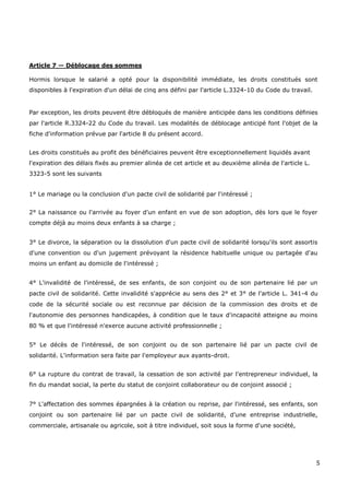 5
Article 7 — Déblocage des sommes
Hormis lorsque le salarié a opté pour la disponibilité immédiate, les droits constitués sont
disponibles à l'expiration d'un délai de cinq ans défini par l'article L.3324-10 du Code du travail.
Par exception, les droits peuvent être débloqués de manière anticipée dans les conditions définies
par l'article R.3324-22 du Code du travail. Les modalités de déblocage anticipé font l'objet de la
fiche d'information prévue par l'article 8 du présent accord.
Les droits constitués au profit des bénéficiaires peuvent être exceptionnellement liquidés avant
l'expiration des délais fixés au premier alinéa de cet article et au deuxième alinéa de l'article L.
3323-5 sont les suivants
1° Le mariage ou la conclusion d'un pacte civil de solidarité par l'intéressé ;
2° La naissance ou l'arrivée au foyer d'un enfant en vue de son adoption, dès lors que le foyer
compte déjà au moins deux enfants à sa charge ;
3° Le divorce, la séparation ou la dissolution d'un pacte civil de solidarité lorsqu'ils sont assortis
d'une convention ou d'un jugement prévoyant la résidence habituelle unique ou partagée d'au
moins un enfant au domicile de l'intéressé ;
4° L'invalidité de l'intéressé, de ses enfants, de son conjoint ou de son partenaire lié par un
pacte civil de solidarité. Cette invalidité s'apprécie au sens des 2° et 3° de l'article L. 341-4 du
code de la sécurité sociale ou est reconnue par décision de la commission des droits et de
l'autonomie des personnes handicapées, à condition que le taux d'incapacité atteigne au moins
80 % et que l'intéressé n'exerce aucune activité professionnelle ;
5° Le décès de l'intéressé, de son conjoint ou de son partenaire lié par un pacte civil de
solidarité. L'information sera faite par l'employeur aux ayants-droit.
6° La rupture du contrat de travail, la cessation de son activité par l'entrepreneur individuel, la
fin du mandat social, la perte du statut de conjoint collaborateur ou de conjoint associé ;
7° L'affectation des sommes épargnées à la création ou reprise, par l'intéressé, ses enfants, son
conjoint ou son partenaire lié par un pacte civil de solidarité, d'une entreprise industrielle,
commerciale, artisanale ou agricole, soit à titre individuel, soit sous la forme d'une société,
 