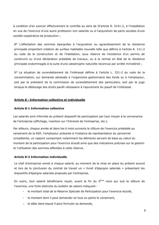 6
à condition d'en exercer effectivement le contrôle au sens de 5l'article R. 5141-2, à l'installation
en vue de l'exercice d'une autre profession non salariée ou à l'acquisition de parts sociales d'une
société coopérative de production ;
8° L'affectation des sommes épargnées à l'acquisition ou agrandissement de la résidence
principale emportant création de surface habitable nouvelle telle que définie à l'article R. 111-2
du code de la construction et de l'habitation, sous réserve de l'existence d'un permis de
construire ou d'une déclaration préalable de travaux, ou à la remise en état de la résidence
principale endommagée à la suite d'une catastrophe naturelle reconnue par arrêté ministériel ;
9° La situation de surendettement de l'intéressé définie à l'article L. 331-2 du code de la
consommation, sur demande adressée à l'organisme gestionnaire des fonds ou à l'employeur,
soit par le président de la commission de surendettement des particuliers, soit par le juge
lorsque le déblocage des droits paraît nécessaire à l'apurement du passif de l'intéressé.
Article 8 : Information collective et individuelle
Article 8-1 Information collective
Les salariés sont informés du présent dispositif de participation par tout moyen à la convenance
de l'entreprise (affichage, insertion sur l'Intranet de l'entreprise, etc.).
Par ailleurs, chaque année et dans les 6 mois suivants la clôture de l'exercice préalable au
versement de la RSP, l'employeur présente à l'instance de représentation du personnel
compétente, un rapport comportant notamment les éléments servant de base au calcul du
montant de la participation pour l'exercice écoulé ainsi que des indications précises sur la gestion
et l'utilisation des sommes affectées à cette réserve.
Article 8-2 Information individuelle
Le chef d'entreprise remet à chaque salarié, au moment de la mise en place du présent accord
et lors de la conclusion du contrat de travail un « livret d'épargne salariale » présentant les
dispositifs d'épargne salariale proposés par l'entreprise.
En outre, tout salarié bénéficiaire reçoit, avant la fin du 5ème
mois qui suit la clôture de
l'exercice, une fiche distincte du bulletin de salaire indiquant :
- le montant total de la Réserve Spéciale de Participation pour l'exercice écoulé,
- le montant dont il peut demander en tout ou partie le versement,
- le délai dans lequel il peut formuler sa demande,
 
