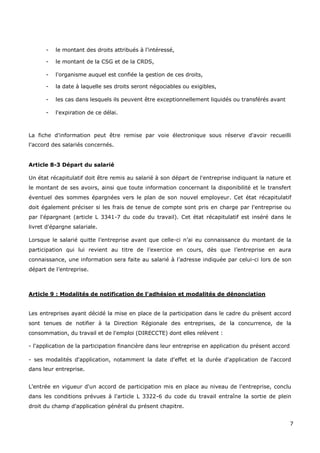 7
- le montant des droits attribués à l'intéressé,
- le montant de la CSG et de la CRDS,
- l'organisme auquel est confiée la gestion de ces droits,
- la date à laquelle ses droits seront négociables ou exigibles,
- les cas dans lesquels ils peuvent être exceptionnellement liquidés ou transférés avant
- l'expiration de ce délai.
La fiche d'information peut être remise par voie électronique sous réserve d'avoir recueilli
l'accord des salariés concernés.
Article 8-3 Départ du salarié
Un état récapitulatif doit être remis au salarié à son départ de l'entreprise indiquant la nature et
le montant de ses avoirs, ainsi que toute information concernant la disponibilité et le transfert
éventuel des sommes épargnées vers le plan de son nouvel employeur. Cet état récapitulatif
doit également préciser si les frais de tenue de compte sont pris en charge par l'entreprise ou
par l'épargnant (article L 3341-7 du code du travail). Cet état récapitulatif est inséré dans le
livret d'épargne salariale.
Lorsque le salarié quitte l’entreprise avant que celle-ci n’ai eu connaissance du montant de la
participation qui lui revient au titre de l’exercice en cours, dès que l’entreprise en aura
connaissance, une information sera faite au salarié à l’adresse indiquée par celui-ci lors de son
départ de l’entreprise.
Article 9 : Modalités de notification de l'adhésion et modalités de dénonciation
Les entreprises ayant décidé la mise en place de la participation dans le cadre du présent accord
sont tenues de notifier à la Direction Régionale des entreprises, de la concurrence, de la
consommation, du travail et de l'emploi (DIRECCTE) dont elles relèvent :
- l'application de la participation financière dans leur entreprise en application du présent accord
- ses modalités d'application, notamment la date d'effet et la durée d'application de l'accord
dans leur entreprise.
L'entrée en vigueur d'un accord de participation mis en place au niveau de l'entreprise, conclu
dans les conditions prévues à l'article L 3322-6 du code du travail entraîne la sortie de plein
droit du champ d'application général du présent chapitre.
 