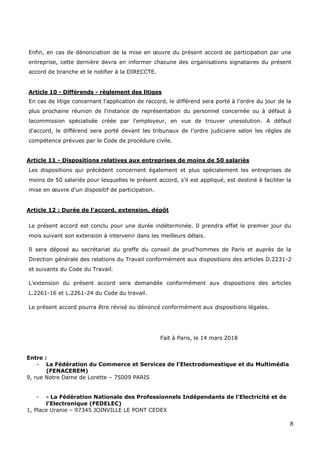 8
Enfin, en cas de dénonciation de la mise en œuvre du présent accord de participation par une
entreprise, cette dernière devra en informer chacune des organisations signataires du présent
accord de branche et le notifier à la DIRECCTE.
Article 10 - Différends - règlement des litiges
En cas de litige concernant l'application de raccord, le différend sera porté à l'ordre du jour de la
plus prochaine réunion de l'instance de représentation du personnel concernée ou à défaut à
lacommission spécialisée créée par l'employeur, en vue de trouver unesolution. A défaut
d'accord, le différend sera porté devant les tribunaux de l'ordre judiciaire selon les règles de
compétence prévues par le Code de procédure civile.
Article 11 - Dispositions relatives aux entreprises de moins de 50 salariés
Les dispositions qui précèdent concernent également et plus spécialement les entreprises de
moins de 50 salariés pour lesquelles le présent accord, s'il est appliqué, est destiné à faciliter la
mise en œuvre d'un dispositif de participation.
Article 12 : Durée de l'accord, extension, dépôt
Le présent accord est conclu pour une durée indéterminée. Il prendra effet le premier jour du
mois suivant son extension à intervenir dans les meilleurs délais.
Il sera déposé au secrétariat du greffe du conseil de prud'hommes de Paris et auprès de la
Direction générale des relations du Travail conformément aux dispositions des articles D.2231-2
et suivants du Code du Travail.
L'extension du présent accord sera demandée conformément aux dispositions des articles
L.2261-16 et L.2261-24 du Code du travail.
Le présent accord pourra être révisé ou dénoncé conformément aux dispositions légales.
Fait à Paris, le 14 mars 2018
Entre :
- La Fédération du Commerce et Services de l’Electrodomestique et du Multimédia
(FENACEREM)
9, rue Notre Dame de Lorette – 75009 PARIS
- - La Fédération Nationale des Professionnels Indépendants de l’Electricité et de
l’Electronique (FEDELEC)
1, Place Uranie – 97345 JOINVILLE LE PONT CEDEX
 