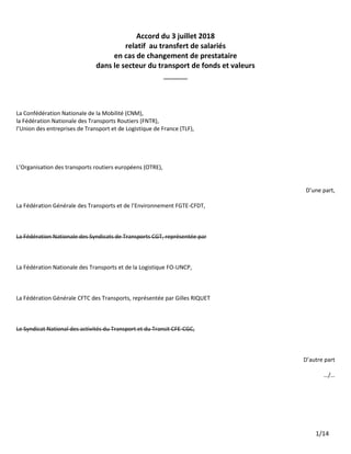 1/14
Accord du 3 juillet 2018
relatif au transfert de salariés
en cas de changement de prestataire
dans le secteur du transport de fonds et valeurs
______
La Confédération Nationale de la Mobilité (CNM),
la Fédération Nationale des Transports Routiers (FNTR),
l’Union des entreprises de Transport et de Logistique de France (TLF),
L’Organisation des transports routiers européens (OTRE),
D’une part,
La Fédération Générale des Transports et de l’Environnement FGTE-CFDT,
La Fédération Nationale des Syndicats de Transports CGT, représentée par
La Fédération Nationale des Transports et de la Logistique FO-UNCP,
La Fédération Générale CFTC des Transports, représentée par Gilles RIQUET
Le Syndicat National des activités du Transport et du Transit CFE-CGC,
D’autre part
…/…
 