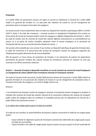 Préambule
Le 3 juillet 2020, les partenaires sociaux ont signé un accord se substituant à l’accord du 7 juillet 2009
relatif à la garantie de l’emploi et à la poursuite des relations de travail en cas de changement de
prestataire dans le transport interurbain de voyageurs.
Ce nouvel accord s’inscrit pleinement dans le cadre du dispositif de transfert automatique défini à l’article
L3317-1 alinéa 1 du code des transports : « Lorsque survient un changement d’exploitant d’un service ou
d’une partie de service de transport public routier de voyageurs, à défaut d’application de l’article L. 1224-1
du code du travail, tous les contrats de travail des salariés affectés exclusivement ou essentiellement au
service ou à la partie de service transféré subsistent entre le nouvel employeur et le personnel de
l’entreprise dès lors qu’un accord de branche étendu est conclu. »
Cet accord a été complété par une annexe III qui institue un dispositif spécifique de garantie d’emploi dans
le cadre de l’ouverture à la concurrence des services de transports routiers de voyageurs organisés par
l’établissement public dénommé Ile-de-France Mobilités.
Afin de garantir un haut niveau de protection de l’emploi, il est nécessaire de prévoir les dispositions
permettant de garantir l’emploi des salariés lorsque les entreprises entrante et sortante ne sont pas
soumises à la même convention collective.
Article 1 – Garantie d’emploi et dispositifs transférés en cas de transfert de contrat de travail impliquant
un changement de statut collectif entre l’entreprise entrante et l’entreprise sortante
Est inséré à l’annexe III de l’accord du 3 juillet 2020 portant révision de l’accord du 7 juillet 2009 relatif à la
garantie d’emploi et à la poursuite des relations de travail en cas de changement de prestataire dans le
transport interurbain de voyageurs, un article 6 rédigé comme suit :
Article 6 :
« Les entreprises de transport routier de voyageurs soumises à la présente annexe s’engagent à accepter le
transfert des contrats de travail des salariés relevant de la convention collective des réseaux de transport
public urbain de voyageurs dans les conditions et modalités prévues par les dispositions de l’accord du 3
juillet 2020 et de la présente annexe. »
A. Le régime des congés payés acquis à la date du transfert
A la date de son transfert, le salarié bénéficie de plusieurs options concernant le solde de ses congés payés
acquis :
- Il peut solliciter le règlement auprès de l’entreprise sortante des indemnités de congés payés acquis
à la date de son transfert.
- Il peut transférer son solde de congés payés acquis et poser ces jours jusqu’à la fin de la période de
 