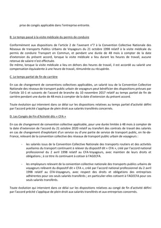 prise de congés applicable dans l’entreprise entrante.
B. Le temps passé à la visite médicale du permis de conduire
Conformément aux dispositions de l’article 2 de l’avenant n°7 à la Convention Collective Nationale des
Réseaux de transports Publics Urbains de Voyageurs du 21 octobre 1998 relatif à la visite médicale du
permis de conduire Transport en Commun, et pendant une durée de 48 mois à compter de la date
d’extension du présent accord, lorsque la visite médicale a lieu durant les heures de travail, aucune
retenue de salaire n’est effectuée.
De même, lorsque la visite médicale a lieu en dehors des heures de travail, il est accordé au salarié une
compensation équivalente à une heure de travail, rémunérée ou récupérée.
C. Le temps partiel de fin de carrière
En cas de changement de conventions collectives applicables, un salarié issu de la Convention Collective
Nationale des réseaux de transport public urbain de voyageurs peut bénéficier des dispositions prévues par
l’article 10-1 et suivants de l’accord de branche du 10 novembre 2017 relatif au temps partiel de fin de
carrière pendant une durée de 48 mois à compter de la date d’extension du présent accord.
Toute évolution qui intervient dans ce délai sur les dispositions relatives au temps partiel d’activité défini
par l’accord précité s’applique de plein droit aux salariés transférés concernés.
D. Les Congés de Fin d’Activité dits « CFA »
En cas de changement de convention collective applicable, pour une durée limitée à 48 mois à compter de
la date d’extension de l’accord du 21 octobre 2020 relatif au transfert des contrats de travail des salariés
en cas de changement d’exploitant d’un service ou d’une partie de service de transport public, en Ile-de-
France, relevant de la convention collective des réseaux de transport public urbain de voyageurs :
- les salariés issus de la Convention Collective Nationale des transports routiers et des activités
auxiliaires du transport continuent à relever du dispositif dit « CFA », créé par l’accord national
professionnel du 2 avril 1998 relatif au CFA-Voyageurs, avec maintien de leurs droits et
obligations ; à ce titre ils continuent à cotiser à l’AGECFA.
- les employeurs relevant de la convention collective nationale des transports publics urbains de
voyageurs relèvent du dispositif dit « CFA », créé par l’accord national professionnel du 2 avril
1998 relatif au CFA-Voyageurs, avec respect des droits et obligations des entreprises
adhérentes pour ces seuls salariés transférés ; en particulier elles cotisent à l’AGECFA pour ces
seuls salariés transférés.
Toute évolution qui intervient dans ce délai sur les dispositions relatives au congé de fin d’activité défini
par l’accord précité s’applique de plein droit aux salariés transférés et aux entreprises concernés.
 