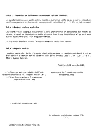 Article 2 – Dispositions particulières aux entreprises de moins de 50 salariés
Les signataires conviennent que le contenu du présent avenant ne justifie pas de prévoir les stipulations
spécifiques aux entreprises de moins de cinquante salariés visées à l'article L. 2232-10-1 du Code du travail.
Article 3 - Durée et entrée en application
Le présent avenant s’applique exclusivement à toute première mise en concurrence d’un marché de
transport organisé par l’établissement public dénommé Ile-de-France Mobilités (IDFM) ou toute autre
autorité organisatrice qui lui serait déléguée/substituée.
Les dispositions du présent avenant s’appliquent à l’extension du présent avenant.
Article 4 - Dépôt et publicité
Le présent avenant fera l’objet d’un dépôt à la direction générale du travail du ministère du travail, et
d’une demande d’extension dans les conditions fixées par les articles L. 2231-6, L. 2261-1, D. 2231-1 et L.
2261-15 du code du travail.
Fait à Paris, le 12 novembre 2020
La Confédération Nationale de la Mobilité (CNM),
la Fédération Nationale des Transports Routiers (FNTR)
et l’Union des entreprises de Transport et de
Logistique de France (TLF)
L’Organisation des Transporteurs Routiers
Européens (OTRE)
L’Union Fédérale Route FGTE-CFDT
La Fédération nationale des transports
La Fédération générale des transports FGT-
CFTC
 