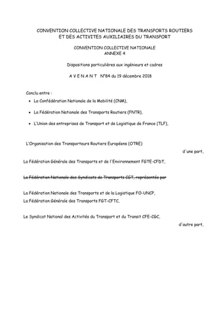 CONVENTION COLLECTIVE NATIONALE DES TRANSPORTS ROUTIERS
ET DES ACTIVITES AUXILIAIRES DU TRANSPORT
CONVENTION COLLECTIVE NATIONALE
ANNEXE 4
Dispositions particulières aux ingénieurs et cadres
A V E N A N T N°84 du 19 décembre 2018
Conclu entre :
 La Confédération Nationale de la Mobilité (CNM),
 La Fédération Nationale des Transports Routiers (FNTR),
 L’Union des entreprises de Transport et de Logistique de France (TLF),
L’Organisation des Transporteurs Routiers Européens (OTRE)
d'une part,
La Fédération Générale des Transports et de l'Environnement FGTE-CFDT,
La Fédération Nationale des Syndicats de Transports CGT, représentée par
La Fédération Nationale des Transports et de la Logistique FO-UNCP,
La Fédération Générale des Transports FGT-CFTC,
Le Syndicat National des Activités du Transport et du Transit CFE-CGC,
d'autre part,
 