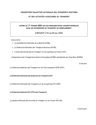 CONVENTION COLLECTIVE NATIONALE DES TRANSPORTS ROUTIERS
ET DES ACTIVITES AUXILIAIRES DU TRANSPORT
AACCCCOORRDD DDUU 11EERR
FFEEVVRRIIEERR 22000033 SSUURR LLEESS RREEMMUUNNEERRAATTIIOONNSS CCOONNVVEENNTTIIOONNNNEELLLLEESS
DDAANNSS LLEESS EENNTTRREEPPRRIISSEESS DDEE TTRRAANNSSPPOORRTT DDEE DDEEMMEENNAAGGEEMMEENNTT
AVENANT n°16 du 04 mai 2018
Conclu entre :
 La Confédération Nationale de la Mobilité (CNM),
 La Fédération Nationale des Transports Routiers (FNTR),
 L’Union des entreprises de Transport et de Logistique de France (TLF),
L’Organisation des Transporteurs Routiers Européens (OTRE) représentée par Jean-Marc RIVERA
d'une part,
La Fédération Générale des Transports et de l'Environnement FGTE-CFDT,
La Fédération Nationale des Syndicats de Transports CGT,
La Fédération Nationale des Transports et de la Logistique FO-UNCP,
La Fédération Générale FGT-CFTC des Transports,
Le Syndicat National des Activités du Transport et du Transit CFE-CGC,
d'autre part,
 