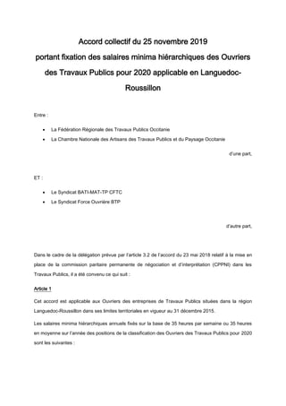 Accord collectif du 25 novembre 2019
portant fixation des salaires minima hiérarchiques des Ouvriers
des Travaux Publics pour 2020 applicable en Languedoc-
Roussillon
Entre :
 La Fédération Régionale des Travaux Publics Occitanie
 La Chambre Nationale des Artisans des Travaux Publics et du Paysage Occitanie
d’une part,
ET :
 Le Syndicat BATI-MAT-TP CFTC
 Le Syndicat Force Ouvrière BTP
d’autre part,
Dans le cadre de la délégation prévue par l’article 3.2 de l’accord du 23 mai 2018 relatif à la mise en
place de la commission paritaire permanente de négociation et d’interprétation (CPPNI) dans les
Travaux Publics, il a été convenu ce qui suit :
Article 1
Cet accord est applicable aux Ouvriers des entreprises de Travaux Publics situées dans la région
Languedoc-Roussillon dans ses limites territoriales en vigueur au 31 décembre 2015.
Les salaires minima hiérarchiques annuels fixés sur la base de 35 heures par semaine ou 35 heures
en moyenne sur l’année des positions de la classification des Ouvriers des Travaux Publics pour 2020
sont les suivantes :
 