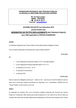 FEDERATION REGIONALE DES TRAVAUX PUBLICS
de NOUVELLE AQUITAINE DELEGATION POITIERS
26, rue Gay-Lussac
86000 – POITIERS
 : 05 49 61 49 75
Courriel : pchar@fntp.fr
ACCORD COLLECTIF du 9 décembre 2019
portant fixation des
INDEMNITES DE PETITS DEPLACEMENTS DES TRAVAUX PUBLICS
pour 2020 applicable en POITOU-CHARENTES
ENTRE :
La Fédération Régionale des Travaux Publics de Nouvelle-Aquitaine délégation Poitiers,
Pour la Chambre Nationale de l’Artisanat des Travaux Publics (CNATP)
D’une part,
Et :
 L’union Régionale Construction et Bois C.F.D.T. Nouvelle-Aquitaine
 L'Union Régionale Professionnelle BATI-MAT-TP C.F.T.C.
 Le Syndicat C.F.E/ C.G.C. - B T P
 Le Syndicat FO Construction
 Le Syndicat CGT
D’autre part,
Dans le cadre de la délégation prévue par l’ article 3.2 de l’ accord du 23 mai 2018 relatif à la mise en
place de la commission paritaire permanente de négociation et d’ interprétation (CPPNI) dans les
Travaux Publics, il a été convenu ce qui suit :
Article 1
En application du Chapitre VIII-1 de la Convention Collective Nationale des Ouvriers des Travaux
Publics du 15 décembre 1992, étendue par arrêté ministériel du 27 mai 1993 (J.O du 29 mai 1993), les
montants des indemnités de petits déplacements applicables aux Ouvriers des entreprises des Travaux
 