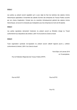 Article 4
Les parties au présent accord rappellent qu’il a pour objet de fixer les barèmes des salaires minima
hiérarchiques applicables à l’ensemble des salariés Ouvriers des entreprises de Travaux Publics couverts
par son champ d’application. Compte tenu du caractère intrinsèquement général des salaires minima
hiérarchiques, cet accord ne nécessite pas d’adaptation pour les entreprises de moins de 50 salariés.
Article 5
Les parties signataires demandent l’extension du présent accord au Ministère chargé du Travail
conformément aux dispositions des articles L.2261-15 et suivants du Code du travail.
Article 6
Toute organisation syndicale non-signataire du présent accord collectif régional pourra y adhérer
conformément à l’article L.2261-3 du Code du travail.
Fait à Dijon, le 8 Janvier 2019
en 15 exemplaires.
Pour la Fédération Régionale des Travaux Publics (FRTP)
Pour la CFDT Pour la CFTC
Pour FO
 