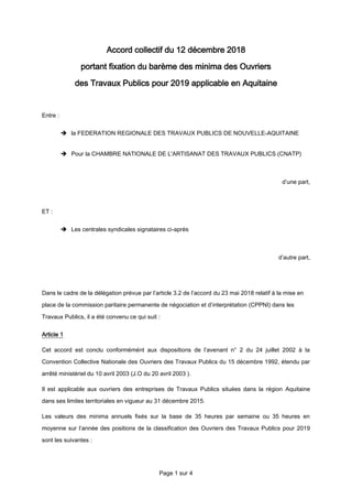 Page 1 sur 4
Accord collectif du 12 décembre 2018
portant fixation du barème des minima des Ouvriers
des Travaux Publics pour 2019 applicable en Aquitaine
Entre :
 la FEDERATION REGIONALE DES TRAVAUX PUBLICS DE NOUVELLE-AQUITAINE
 Pour la CHAMBRE NATIONALE DE L'ARTISANAT DES TRAVAUX PUBLICS (CNATP)
d’une part,
ET :
 Les centrales syndicales signataires ci-après
d’autre part,
Dans le cadre de la délégation prévue par l’article 3.2 de l’accord du 23 mai 2018 relatif à la mise en
place de la commission paritaire permanente de négociation et d’interprétation (CPPNI) dans les
Travaux Publics, il a été convenu ce qui suit :
Article 1
Cet accord est conclu conformémént aux dispositions de l’avenant n° 2 du 24 juillet 2002 à la
Convention Collective Nationale des Ouvriers des Travaux Publics du 15 décembre 1992, étendu par
arrêté ministériel du 10 avril 2003 (J.O du 20 avril 2003 ).
Il est applicable aux ouvriers des entreprises de Travaux Publics situées dans la région Aquitaine
dans ses limites territoriales en vigueur au 31 décembre 2015.
Les valeurs des minima annuels fixés sur la base de 35 heures par semaine ou 35 heures en
moyenne sur l’année des positions de la classification des Ouvriers des Travaux Publics pour 2019
sont les suivantes :
 