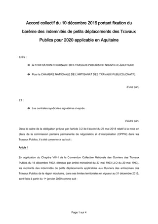 Page 1 sur 4
Accord collectif du 10 décembre 2019 portant fixation du
barème des indemnités de petits déplacements des Travaux
Publics pour 2020 applicable en Aquitaine
Entre :
 la FEDERATION REGIONALE DES TRAVAUX PUBLICS DE NOUVELLE-AQUITAINE
 Pour la CHAMBRE NATIONALE DE L'ARTISANAT DES TRAVAUX PUBLICS (CNATP)
d’une part,
ET :
 Les centrales syndicales signataires ci-après
d’autre part,
Dans le cadre de la délégation prévue par l’article 3.2 de l’accord du 23 mai 2018 relatif à la mise en
place de la commission paritaire permanente de négociation et d’interprétation (CPPNI) dans les
Travaux Publics, il a été convenu ce qui suit :
Article 1
En application du Chapitre VIII-1 de la Convention Collective Nationale des Ouvriers des Travaux
Publics du 15 décembre 1992, étendue par arrêté ministériel du 27 mai 1993 (J.O du 29 mai 1993),
les montants des indemnités de petits déplacements applicables aux Ouvriers des entreprises des
Travaux Publics de la région Aquitaine, dans ses limites territoriales en vigueur au 31 décembre 2015,
sont fixés à partir du 1er janvier 2020 comme suit :
 