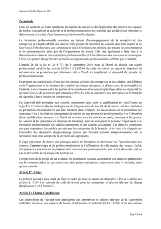 Avenant n°66 du 20 janvier 2021
Page 2 sur 6
Préambule
Dans un contexte de fortes mutations du marché du travail, le développement des métiers des espaces
de loisirs, d'attractions et culturels et la professionnalisation des activités qui en découlent imposent le
déploiement et le suivi d'une formation professionnelle adaptée.
La formation professionnelle constitue un facteur d'accompagnement de la compétitivité des
entreprises et d'employabilité des salariés. Elle permet de maintenir les salariés dans leur emploi et de
faire face à l'obsolescence des compétences liée à l'évolution des métiers, des modes de consommation
et de communication ainsi que de l’organisation du travail. Elle vise également à faire face à la
discontinuité croissante des trajectoires professionnelles et à l'accélération des mutations économiques.
Enfin, elle permet d'appréhender au mieux les opportunités professionnelles offertes par le marché.
L'article 28 de la loi n° 2018-771 du 5 septembre 2018 pour la liberté de choisir son avenir
professionnel modifie les articles L6324-1 à L6324-6 du code du travail en créant le dispositif de
reconversion ou promotion par alternance (dit « Pro-A ») remplaçant le dispositif de période de
professionnalisation.
En prenant en considération d’une part les attentes croisées des entreprises et des salariés, qui diffèrent
selon l'organisation et la structure des emplois de chaque entreprise, et d’autre part, la saisonnalité de
l'activité, il est convenu entre les parties de la conclusion d’un accord spécifique dédié au dispositif de
reconversion ou de promotion par alternance (Pro-A), afin de permettre aux entreprises de la branche
de répondre à leurs besoins en compétences.
Ce dispositif doit permettre aux salariés, notamment ceux dont la qualification est insuffisante au
regard de l’évolution des technologies ou de l’organisation du travail, de favoriser tant leur évolution
ou promotion professionnelle que leur maintien dans l’emploi. La reconversion ou la promotion par
alternance vise à faciliter un changement de métier ou une promotion professionnelle, via l’obtention
d’une qualification reconnue. La Pro-A est orientée vers les salariés en poste, notamment les jeunes,
les seniors et les personnes en situation de handicap, tout en soulignant le principe d'égal accès à la
formation professionnelle des salariés permanents et des salariés saisonniers. Ces derniers constituent
une part importante des publics recrutés par les entreprises de la branche. A ce titre, elle s'appuie sur
l'ensemble des dispositifs d'apprentissage prévus par l'accord national interprofessionnel sur la
formation pour tenir compte de la diversité des apprenants.
Il s'agit également de mener une politique active de formation en alternance par l'accroissement des
contrats d'apprentissage et de professionnalisation et l’affirmation du rôle majeur des tuteurs. Enfin,
elle permettra aux salariés de préparer leur reconversion professionnelle, soit à leur demande, soit en
cas de difficultés économiques de l'entreprise.
Compte tenu de la portée de cet avenant, les partenaires sociaux accorderont une attention particulière
sur la communication de cet accord aux plus petites entreprises, majoritaires dans la branche, ainsi
qu’aux salariés.
Article 1er
: Objet
Le présent accord a pour objet de fixer le cadre de mise en œuvre du dispositif « Pro-A » défini aux
articles L. 6324-1 et suivants du code du travail pour les entreprises et salariés relevant du champ
d'application visé à l'article 2.
Article 2 : Champ d’application
Les dispositions de l'accord sont applicables aux entreprises et salariés relevant de la convention
collective nationale des espaces de loisirs, d’attractions et culturels (IDCC 1790) et de son annexe
 