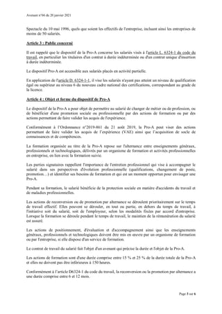 Avenant n°66 du 20 janvier 2021
Page 3 sur 6
Spectacle du 10 mai 1996, quels que soient les effectifs de l'entreprise, incluant ainsi les entreprises de
moins de 50 salariés.
Article 3 : Public concerné
Il est rappelé que le dispositif de la Pro-A concerne les salariés visés à l'article L. 6324-1 du code du
travail, en particulier les titulaires d'un contrat à durée indéterminée ou d'un contrat unique d'insertion
à durée indéterminée.
Le dispositif Pro-A est accessible aux salariés placés en activité partielle.
En application de l'article D. 6324-1-1, il vise les salariés n'ayant pas atteint un niveau de qualification
égal ou supérieur au niveau 6 du nouveau cadre national des certifications, correspondant au grade de
la licence.
Article 4 : Objet et forme du dispositif de Pro-A
Le dispositif de la Pro-A a pour objet de permettre au salarié de changer de métier ou de profession, ou
de bénéficier d'une promotion sociale ou professionnelle par des actions de formation ou par des
actions permettant de faire valider les acquis de l'expérience.
Conformément à l’Ordonnance n°2019-861 du 21 août 2019, la Pro-A peut viser des actions
permettant de faire valider les acquis de l’expérience (VAE) ainsi que l’acquisition de socle de
connaissances et de compétences.
La formation organisée au titre de la Pro-A repose sur l'alternance entre enseignements généraux,
professionnels et technologiques, délivrés par un organisme de formation et activités professionnelles
en entreprise, en lien avec la formation suivie.
Les parties signataires rappellent l'importance de l'entretien professionnel qui vise à accompagner le
salarié dans ses perspectives d'évolution professionnelle (qualifications, changement de poste,
promotion…) et identifier ses besoins de formation et qui est un moment opportun pour envisager une
Pro-A.
Pendant sa formation, le salarié bénéficie de la protection sociale en matière d'accidents du travail et
de maladies professionnelles.
Les actions de reconversion ou de promotion par alternance se déroulent prioritairement sur le temps
de travail effectif. Elles peuvent se dérouler, en tout ou partie, en dehors du temps de travail, à
l'initiative soit du salarié, soit de l'employeur, selon les modalités fixées par accord d'entreprise.
Lorsque la formation se déroule pendant le temps de travail, le maintien de la rémunération du salarié
est assuré.
Les actions de positionnement, d'évaluation et d'accompagnement ainsi que les enseignements
généraux, professionnels et technologiques doivent être mis en œuvre par un organisme de formation
ou par l'entreprise, si elle dispose d'un service de formation.
Le contrat de travail du salarié fait l'objet d'un avenant qui précise la durée et l'objet de la Pro-A.
Les actions de formation sont d'une durée comprise entre 15 % et 25 % de la durée totale de la Pro-A
et elles ne doivent pas être inférieures à 150 heures.
Conformément à l’article D6324-1 du code du travail, la reconversion ou la promotion par alternance a
une durée comprise entre 6 et 12 mois.
 