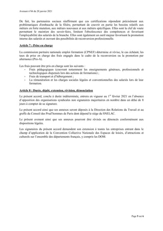Avenant n°66 du 20 janvier 2021
Page 5 sur 6
De fait, les partenaires sociaux réaffirment que ces certifications répondent précisément aux
problématiques d'embauche de la filière, permettant de couvrir en partie les besoins relatifs aux
métiers en forte mutation, aux métiers nouveaux et aux métiers spécifiques. Elles sont la clef de voute
permettant le maintien des savoir-faire, limitant l'obsolescence des compétences et favorisant
l'employabilité des salariés de la branche. Elles sont également un outil majeur favorisant la promotion
interne des salariés et ouvrant des possibilités de reconversion professionnelle.
Article 7 : Prise en charge
La commission paritaire nationale emploi formation (CPNEF) détermine et révise, le cas échéant, les
taux de prise en charge des frais engagés dans le cadre de la reconversion ou la promotion par
alternance (Pro-A).
Les frais pouvant être pris en charge sont les suivants :
- Frais pédagogiques (couvrant notamment les enseignements généraux, professionnels et
technologiques dispensés lors des actions de formations) ;
- Frais de transport et d’hébergement ;
- La rémunération et les charges sociales légales et conventionnelles des salariés lors de leur
formation.
Article 8 : Durée, dépôt, extension, révision, dénonciation
Le présent accord, conclu à durée indéterminée, entrera en vigueur au 1er
février 2021 en l’absence
d’opposition des organisations syndicales non signataires majoritaires en nombre dans un délai de 8
jours à compter de sa signature.
Le présent accord ainsi que ses annexes seront déposés à la Direction des Relations du Travail et au
greffe du Conseil des Prud’hommes de Paris dont dépend le siège du SNELAC.
Le présent avenant ainsi que ses annexes pourront être révisés ou dénoncés conformément aux
dispositions légales.
Les signataires du présent accord demandent son extension à toutes les entreprises entrant dans le
champ d’application de la Convention Collective Nationale des Espaces de loisirs, d’attractions et
culturels sur l’ensemble des départements français, y compris les DOM.
 