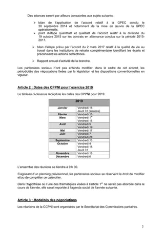 2
Des séances seront par ailleurs consacrées aux sujets suivants :
 bilan de l’application de l’accord relatif à la GPEC conclu le
30 septembre 2014 et notamment de la mise en œuvre de la GPEC
opérationnelle.
 point d’étape quantitatif et qualitatif de l’accord relatif à la diversité du
19 octobre 2015 sur les contrats en alternance conclus sur la période 2015-
2017.
 bilan d’étape prévu par l’accord du 2 mars 2017 relatif à la qualité de vie au
travail dans les institutions de retraite complémentaire identifiant les écarts et
préconisant les actions correctrices.
 Rapport annuel d’activité de la branche.
Les partenaires sociaux n’ont pas entendu modifier, dans le cadre de cet accord, les
périodicités des négociations fixées par la législation et les dispositions conventionnelles en
vigueur.
Article 2 : Dates des CPPNI pour l’exercice 2019
Le tableau ci-dessous récapitule les dates des CPPNI pour 2019.
2019
Janvier Vendredi 18
Jeudi 31 (salaires)
Février Vendredi 15
Mars Vendredi 1
er
Vendredi 15
Avril Vendredi 5
Vendredi 19
Mai Vendredi 17
Juin Vendredi 7
Vendredi 28
Septembre Vendredi 13
Octobre Vendredi 4
Vendredi 18
Jeudi 31
Novembre Vendredi 15
Décembre Vendredi 6
L’ensemble des réunions se tiendra à 9 h 30.
S’agissant d’un planning prévisionnel, les partenaires sociaux se réservent le droit de modifier
et/ou de compléter ce calendrier.
Dans l’hypothèse où l’une des thématiques visées à l’article 1er
ne serait pas abordée dans le
cours de l’année, elle serait reportée à l’agenda social de l’année suivante.
Article 3 : Modalités des négociations
Les réunions de la CCPNI sont organisées par le Secrétariat des Commissions paritaires.
 