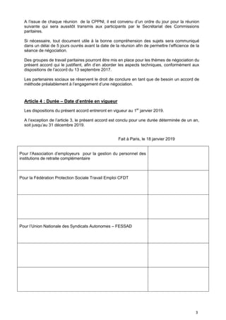 3
A l’issue de chaque réunion de la CPPNI, il est convenu d’un ordre du jour pour la réunion
suivante qui sera aussitôt transmis aux participants par le Secrétariat des Commissions
paritaires.
Si nécessaire, tout document utile à la bonne compréhension des sujets sera communiqué
dans un délai de 5 jours ouvrés avant la date de la réunion afin de permettre l’efficience de la
séance de négociation.
Des groupes de travail paritaires pourront être mis en place pour les thèmes de négociation du
présent accord qui le justifient, afin d’en aborder les aspects techniques, conformément aux
dispositions de l’accord du 13 septembre 2017.
Les partenaires sociaux se réservent le droit de conclure en tant que de besoin un accord de
méthode préalablement à l’engagement d’une négociation.
Article 4 : Durée – Date d’entrée en vigueur
Les dispositions du présent accord entreront en vigueur au 1er
janvier 2019.
A l’exception de l’article 3, le présent accord est conclu pour une durée déterminée de un an,
soit jusqu’au 31 décembre 2019.
Fait à Paris, le 18 janvier 2019
Pour l’Association d’employeurs pour la gestion du personnel des
institutions de retraite complémentaire
Pour la Fédération Protection Sociale Travail Emploi CFDT
Pour l’Union Nationale des Syndicats Autonomes – FESSAD
 