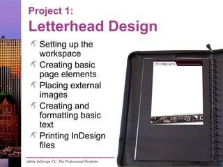 Adobe InDesign CC: The Professional Portfolio
Project 1:
Letterhead Design
Setting up the
workspace
Creating basic
page elements
Placing external
images
Creating and
formatting basic
text
Printing InDesign
files
 