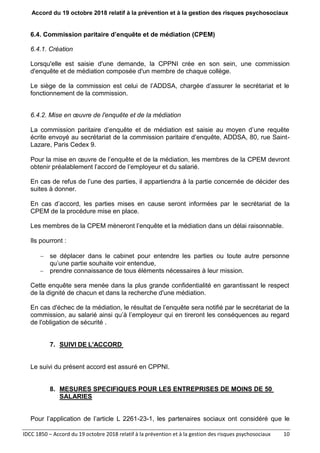 Accord du 19 octobre 2018 relatif à la prévention et à la gestion des risques psychosociaux
IDCC 1850 – Accord du 19 octobre 2018 relatif à la prévention et à la gestion des risques psychosociaux 10
6.4. Commission paritaire d’enquête et de médiation (CPEM)
6.4.1. Création
Lorsqu'elle est saisie d'une demande, la CPPNI crée en son sein, une commission
d'enquête et de médiation composée d'un membre de chaque collège.
Le siège de la commission est celui de l’ADDSA, chargée d’assurer le secrétariat et le
fonctionnement de la commission.
6.4.2. Mise en œuvre de l'enquête et de la médiation
La commission paritaire d’enquête et de médiation est saisie au moyen d’une requête
écrite envoyé au secrétariat de la commission paritaire d’enquête, ADDSA, 80, rue Saint-
Lazare, Paris Cedex 9.
Pour la mise en œuvre de l’enquête et de la médiation, les membres de la CPEM devront
obtenir préalablement l’accord de l’employeur et du salarié.
En cas de refus de l’une des parties, il appartiendra à la partie concernée de décider des
suites à donner.
En cas d’accord, les parties mises en cause seront informées par le secrétariat de la
CPEM de la procédure mise en place.
Les membres de la CPEM mèneront l’enquête et la médiation dans un délai raisonnable.
Ils pourront :
 se déplacer dans le cabinet pour entendre les parties ou toute autre personne
qu’une partie souhaite voir entendue,
 prendre connaissance de tous éléments nécessaires à leur mission.
Cette enquête sera menée dans la plus grande confidentialité en garantissant le respect
de la dignité de chacun et dans la recherche d'une médiation.
En cas d'échec de la médiation, le résultat de l’enquête sera notifié par le secrétariat de la
commission, au salarié ainsi qu’à l’employeur qui en tireront les conséquences au regard
de l'obligation de sécurité .
7. SUIVI DE L'ACCORD
Le suivi du présent accord est assuré en CPPNI.
8. MESURES SPECIFIQUES POUR LES ENTREPRISES DE MOINS DE 50
SALARIES
Pour l’application de l’article L 2261-23-1, les partenaires sociaux ont considéré que le
 