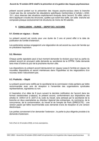 Accord du 19 octobre 2018 relatif à la prévention et à la gestion des risques psychosociaux
IDCC 1850 – Accord du 19 octobre 2018 relatif à la prévention et à la gestion des risques psychosociaux 11
présent accord portant sur la prévention des risques psycho-sociaux dans la branche
n’avait pas lieu de comporter les stipulations spécifiques mentionnées à l’article L 2232-
10-1, sous réserves des situations explicitement évoqués dans l'accord. En effet, celui-ci
doit s’appliquer à toutes les structures, quelles que soient leur taille, car cette branche est
composée presque exclusivement de structures de moins de 50 salariés.
9. CONCLUSION. – DUREE. – DEPOT DE L'ACCORD
9.1. Entrée en vigueur. – Durée
Le présent accord est conclu pour une durée de 3 ans et prend effet à la date de
publication de l’arrêté d’extension.
Les partenaires sociaux engageront une négociation de cet accord au cours de l’année qui
en précédera l’expiration.
9.2. Révision
Chaque partie signataire peut à tout moment demander la révision pour tout ou partie du
présent accord en envoyant cette demande au secrétariat de la CPPNI. Cette demande
sera mise à l'ordre du jour de la prochaine réunion utile.
Les dispositions du présent accord demeureront en vigueur jusqu’à l’entrée en vigueur de
nouvelles dispositions et seront maintenues dans l’hypothèse où les négociations d’un
nouveau texte n’aboutiraient pas.
9.3. Publicité. – Dépôt
Le présent accord sera notifié par le secrétariat de la commission mixte paritaire par lettre
recommandée avec avis de réception à l’ensemble des organisations syndicales
représentatives, signataires ou non.
A l’expiration d’un délai de 8 jours suivant la dernière notification de l’accord dans les
formes mentionnées ci-dessus, le présent accord, conformément aux dispositions des
articles D. 3345-4 et D. 2231-2 du code du travail, sera adressé par le secrétariat de la
branche en deux exemplaires au directeur régional des entreprises, du commerce, de la
concurrence, de la consommation, du travail et de l’emploi de Paris (DIRECCTE) : une
version papier par lettre recommandée avec demande d’avis de réception et une version
électronique.
Les parties conviennent d’en demander l’extension ; la partie la plus diligente procède à la
demande d’extension.
Fait à Paris le 19 octobre 2018, en trois exemplaires.
 
