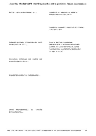 Accord du 19 octobre 2018 relatif à la prévention et à la gestion des risques psychosociaux
IDCC 1850 – Accord du 19 octobre 2018 relatif à la prévention et à la gestion des risques psychosociaux 12
AVOCATS EMPLOYEURS DE FRANCE (A.E.F) FEDERATION DES SERVICES CFDT, BRANCHE
PROFESSIONS JUDICIAIRES (C.F.D.T)
FEDERATION COMMERCE, SERVICES, FORCE DE VENTE
CFTC (C.S.F.V.C.F.T.C.)
CHAMBRE NATIONALE DES AVOCATS EN DROIT
DES AFFAIRES (C.N.A.D.A.),
SYNDICAT NATIONAL DU PERSONNEL
D’ENCADREMENT ET ASSIMILES, DES AVOCATS
SALARIES, DES CABINETS D’AVOCATS, AUTRES
PROFESSIONS DU DROIT ET ACTIVITES CONNEXES
(S.P.A.A.C. –CFE-CGC),
FEDERATION NATIONALE DES UNIONS DES
JEUNES AVOCATS (F.N.U.J.A.),
SYNDICAT DES AVOCATS DE FRANCE (S.A.F.E.),
UNION PROFESSIONNELLE DES SOCIETES
D’AVOCATS (U.P.S.A.)
 