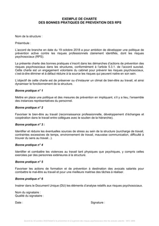 Accord du 19 octobre 2018 Relatif à la prévention et à la gestion des risques psychosociaux chez les avocats salariés - IDCC 1850
EXEMPLE DE CHARTE
DES BONNES PRATIQUES DE PREVENTION DES RPS
Nom de la structure :
Préambule :
L’accord de branche en date du 19 octobre 2018 a pour ambition de développer une politique de
prévention active contre les risques professionnels clairement identifiés, dont les risques
psychosociaux (RPS).
La présente charte des bonnes pratiques s’inscrit dans les démarches d’actions de prévention des
risques psychosociaux dans les structures, conformément à l’article 5.3.1. de l’accord susvisé.
Cette charte est un engagement volontaire du cabinet pour prévenir les risques psychosociaux,
c’est-à-dire éliminer et à défaut réduire à la source les risques qui peuvent naitre en son sein.
L’objectif de cette charte est de préserver ou d’instaurer un climat de bien-être au travail, et ainsi
dynamiser le fonctionnement de la structure.
Bonne pratique n° 1
Mettre en place une politique et des mesures de prévention en impliquant, s’il y a lieu, l’ensemble
des instances représentatives du personnel.
Bonne pratique n° 2
Favoriser le bien-être au travail (reconnaissance professionnelle, développement d’échanges et
coopération dans le travail entre collègues avec le soutien de la hiérarchie).
Bonne pratique n° 3 :
Identifier et réduire les éventuelles sources de stress au sein de la structure (surcharge de travail,
contraintes excessives de temps, environnement de travail, mauvaise communication, difficulté à
trouver du sens au travail...).
Bonne pratique n° 4
Identifier et combattre les violences au travail tant physiques que psychiques, y compris celles
exercées par des personnes extérieures à la structure.
Bonne pratique n° 5
Favoriser les actions de formation et de prévention à destination des avocats salariés pour
combattre le mal-être au travail et pour une meilleure maitrise des tâches à réaliser.
Bonne pratique n° 6
Insérer dans le Document Unique (DU) les éléments d’analyse relatifs aux risques psychosociaux.
Nom du signataire :
Qualité du signataire :
Date : Signature :
 