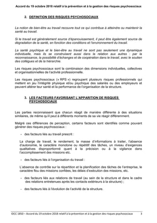 Accord du 19 octobre 2018 relatif à la prévention et à la gestion des risques psychosociaux
IDCC 1850 – Accord du 19 octobre 2018 relatif à la prévention et à la gestion des risques psychosociaux 3
2. DEFINITION DES RISQUES PSYCHOSOCIAUX
La notion de bien-être au travail recouvre tout ce qui contribue à atteindre ou maintenir la
santé au travail.
Si le travail est généralement source d’épanouissement, il peut être également source de
dégradation de la santé, en fonction des conditions et l’environnement du travail.
La santé psychique et le bien-être au travail ne sont pas seulement une dynamique
individuelle, mais ils se construisent aussi dans la relation aux autres : par la
reconnaissance, la possibilité d’échanges et de coopération dans le travail, avec le soutien
des collègues et de la hiérarchie.
Les risques psychosociaux sont la combinaison des dimensions individuelles, collectives
et organisationnelles de l’activité professionnelle.
Les risques psychosociaux (« RPS ») regroupent plusieurs risques professionnels qui
mettent en jeu l’intégrité physique et/ou psychique des salariés ou des employeurs et
peuvent altérer leur santé et la performance de l’organisation de la structure.
3. LES FACTEURS FAVORISANT L’APPARITION DE RISQUES
PSYCHOSOCIAUX
Les parties reconnaissent que chacun réagit de manière différente à des situations
similaires, de même qu’il peut à différents moments de sa vie réagir différemment.
Malgré ces différences de perception, certains facteurs sont identifiés comme pouvant
générer des risques psychosociaux :
- des facteurs liés au travail prescrit :
La charge de travail, le rendement, la masse d’informations à traiter, l’absence
d’autonomie, le caractère monotone ou répétitif des tâches, un niveau d’exigences
qualitatives disproportionné quant à la précision ou à la vigilance dans
l’accomplissement des missions etc.
- des facteurs liés à l’organisation du travail :
L’absence de contrôle sur la répartition et la planification des tâches de l’entreprise, le
caractère flou des missions confiées, les délais d’exécution des missions, etc.
- des facteurs liés aux relations de travail (au sein de la structure et dans le cadre
des relations entretenues après les contacts extérieurs à la structure) ;
- des facteurs liés à l’évolution de l’activité de la structure.
 