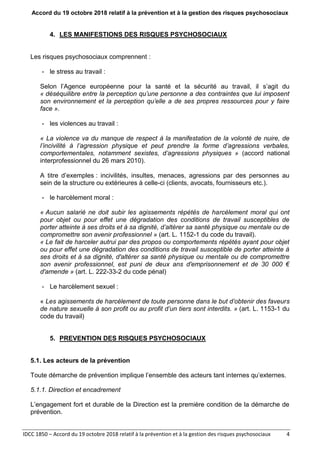 Accord du 19 octobre 2018 relatif à la prévention et à la gestion des risques psychosociaux
IDCC 1850 – Accord du 19 octobre 2018 relatif à la prévention et à la gestion des risques psychosociaux 4
4. LES MANIFESTIONS DES RISQUES PSYCHOSOCIAUX
Les risques psychosociaux comprennent :
- le stress au travail :
Selon l’Agence européenne pour la santé et la sécurité au travail, il s’agit du
« déséquilibre entre la perception qu’une personne a des contraintes que lui imposent
son environnement et la perception qu’elle a de ses propres ressources pour y faire
face ».
- les violences au travail :
« La violence va du manque de respect à la manifestation de la volonté de nuire, de
l’incivilité à l’agression physique et peut prendre la forme d’agressions verbales,
comportementales, notamment sexistes, d’agressions physiques » (accord national
interprofessionnel du 26 mars 2010).
A titre d’exemples : incivilités, insultes, menaces, agressions par des personnes au
sein de la structure ou extérieures à celle-ci (clients, avocats, fournisseurs etc.).
- le harcèlement moral :
« Aucun salarié ne doit subir les agissements répétés de harcèlement moral qui ont
pour objet ou pour effet une dégradation des conditions de travail susceptibles de
porter atteinte à ses droits et à sa dignité, d’altérer sa santé physique ou mentale ou de
compromettre son avenir professionnel » (art. L. 1152-1 du code du travail).
« Le fait de harceler autrui par des propos ou comportements répétés ayant pour objet
ou pour effet une dégradation des conditions de travail susceptible de porter atteinte à
ses droits et à sa dignité, d'altérer sa santé physique ou mentale ou de compromettre
son avenir professionnel, est puni de deux ans d'emprisonnement et de 30 000 €
d'amende » (art. L. 222-33-2 du code pénal)
- Le harcèlement sexuel :
« Les agissements de harcèlement de toute personne dans le but d’obtenir des faveurs
de nature sexuelle à son profit ou au profit d’un tiers sont interdits. » (art. L. 1153-1 du
code du travail)
5. PREVENTION DES RISQUES PSYCHOSOCIAUX
5.1. Les acteurs de la prévention
Toute démarche de prévention implique l’ensemble des acteurs tant internes qu’externes.
5.1.1. Direction et encadrement
L’engagement fort et durable de la Direction est la première condition de la démarche de
prévention.
 