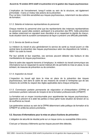 Accord du 19 octobre 2018 relatif à la prévention et à la gestion des risques psychosociaux
IDCC 1850 – Accord du 19 octobre 2018 relatif à la prévention et à la gestion des risques psychosociaux 5
L’implication de l’encadrement, lorsqu’il existe au sein de la structure, est également
primordiale : il sera un moteur des actions de la prévention.
Pour ce faire, il doit être sensibilisé aux risques psychosociaux, notamment via des actions
de formation.
5.1.2. Salariés et instances représentatives du personnel
Chaque membre du personnel ainsi que les représentants des instances représentatives
du personnel, quand elles existent, participent à la prévention des RPS. Cette prévention
se réalise notamment en signalant avec discrétion et en respectant la dignité de chacun,
toute situation dont ils auraient connaissance de façon à prévenir une difficulté potentielle.
5.1.3. Service de Santé au travail
Le médecin du travail et plus généralement le service de santé au travail jouent un rôle
central dans la prévention des risques psychosociaux selon les dispositions de l’article L.
4624-1 du code du travail.
Par leur activité et leur expertise, ces services peuvent détecter des facteurs et des
manifestations de risques psychosociaux.
Dans le cadre des rapports transmis à l’employeur, le médecin du travail communique ces
informations tout en respectant le secret médical afin de permettre la mise en place, le cas
échéant, de mesures de prévention ou de correction.
5.1.4. Inspection du travail
L’inspection du travail agit dans la mise en place de la prévention des risques
psychosociaux, tant dans le cadre de ses missions de conseil à l’entreprise que de ses
missions de contrôle du respect des règles applicables dans chaque entreprise.
5.1.5. Commission paritaire permanente de négociation et d’interprétation (CPPNI) et
commission paritaire nationale de l’emploi et de la formation professionnelle (CPNEFP)
La formation est un moyen incontournable pour appréhender les risques psychosociaux,
apprendre à prévenir et à aider les parties à mieux gérer toute situation de tension et/ ou
de souffrance au travail.
Les partenaires sociaux au sein de la CPPNI déterminent cette politique de formation et la
CPNEFP en arrête les actions prioritaires.
5.2. Sources d’informations pour la mise en place d’actions de prévention
L’obligation de sécurité de résultat porte sur un risque connu ou susceptible d’être connu.
C’est par un faisceau d’éléments que les risques peuvent être détectés.
 