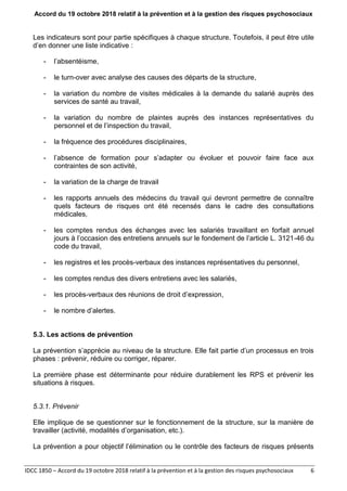 Accord du 19 octobre 2018 relatif à la prévention et à la gestion des risques psychosociaux
IDCC 1850 – Accord du 19 octobre 2018 relatif à la prévention et à la gestion des risques psychosociaux 6
Les indicateurs sont pour partie spécifiques à chaque structure. Toutefois, il peut être utile
d’en donner une liste indicative :
- l’absentéisme,
- le turn-over avec analyse des causes des départs de la structure,
- la variation du nombre de visites médicales à la demande du salarié auprès des
services de santé au travail,
- la variation du nombre de plaintes auprès des instances représentatives du
personnel et de l’inspection du travail,
- la fréquence des procédures disciplinaires,
- l’absence de formation pour s’adapter ou évoluer et pouvoir faire face aux
contraintes de son activité,
- la variation de la charge de travail
- les rapports annuels des médecins du travail qui devront permettre de connaître
quels facteurs de risques ont été recensés dans le cadre des consultations
médicales,
- les comptes rendus des échanges avec les salariés travaillant en forfait annuel
jours à l’occasion des entretiens annuels sur le fondement de l’article L. 3121-46 du
code du travail,
- les registres et les procès-verbaux des instances représentatives du personnel,
- les comptes rendus des divers entretiens avec les salariés,
- les procès-verbaux des réunions de droit d’expression,
- le nombre d’alertes.
5.3. Les actions de prévention
La prévention s’apprécie au niveau de la structure. Elle fait partie d’un processus en trois
phases : prévenir, réduire ou corriger, réparer.
La première phase est déterminante pour réduire durablement les RPS et prévenir les
situations à risques.
5.3.1. Prévenir
Elle implique de se questionner sur le fonctionnement de la structure, sur la manière de
travailler (activité, modalités d’organisation, etc.).
La prévention a pour objectif l’élimination ou le contrôle des facteurs de risques présents
 