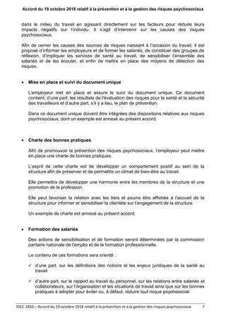 Accord du 19 octobre 2018 relatif à la prévention et à la gestion des risques psychosociaux
IDCC 1850 – Accord du 19 octobre 2018 relatif à la prévention et à la gestion des risques psychosociaux 7
dans le milieu du travail en agissant directement sur les facteurs pour réduire leurs
impacts négatifs sur l’individu. Il s’agit d’intervenir sur les causes des risques
psychosociaux.
Afin de cerner les causes des sources de risques naissant à l’occasion du travail, il est
proposé d’informer les employeurs et de former les salariés, de constituer des groupes de
réflexion, d’impliquer les services de santé au travail, de sensibiliser l’ensemble des
salariés et de les écouter, et enfin de mettre en place des moyens de détection des
risques.
 Mise en place et suivi du document unique
L'employeur met en place et assure le suivi du document unique. Ce document
contient, d’une part, les résultats de l'évaluation des risques pour la santé et la sécurité
des travailleurs et d’autre part, s’il y a lieu, le plan de prévention.
Dans ce document unique doivent être intégrées des dispositions relatives aux risques
psychosociaux, dont un exemple est annexé au présent accord.
 Charte des bonnes pratiques
Afin de promouvoir la prévention des risques psychosociaux, l’employeur peut mettre
en place une charte de bonnes pratiques.
L’esprit de cette charte est de développer un comportement positif au sein de la
structure afin de préserver et de permettre un climat de bien-être au travail.
Elle permettra de développer une harmonie entre les membres de la structure et une
promotion de la profession.
Elle peut favoriser la relation avec les tiers et pourra être affichée à l’accueil de la
structure pour informer et sensibiliser la clientèle sur l’engagement de la structure.
Un exemple de charte est annexé au présent accord.
 Formation des salariés
Des actions de sensibilisation et de formation seront déterminées par la commission
paritaire nationale de l’emploi et de la formation professionnelle.
Le contenu de ces formations sera orienté :
 d’une part, sur les définitions des notions et les enjeux juridiques de la santé au
travail
 d’autre part, sur le rapport au travail du personnel, sur les relations entre salariés et
collaborateurs, sur l’organisation et les situations de travail ainsi que sur les bonnes
pratiques à adopter pour éviter ou, à défaut, réduire tout risque psychosocial.
 