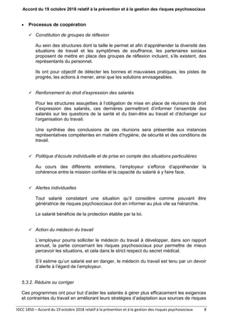 Accord du 19 octobre 2018 relatif à la prévention et à la gestion des risques psychosociaux
IDCC 1850 – Accord du 19 octobre 2018 relatif à la prévention et à la gestion des risques psychosociaux 8
 Processus de coopération
 Constitution de groupes de réflexion
Au sein des structures dont la taille le permet et afin d’appréhender la diversité des
situations de travail et les symptômes de souffrance, les partenaires sociaux
proposent de mettre en place des groupes de réflexion incluant, s’ils existent, des
représentants du personnel.
Ils ont pour objectif de détecter les bonnes et mauvaises pratiques, les pistes de
progrès, les actions à mener, ainsi que les solutions envisageables.
 Renforcement du droit d’expression des salariés
Pour les structures assujetties à l’obligation de mise en place de réunions de droit
d’expression des salariés, ces dernières permettront d’informer l’ensemble des
salariés sur les questions de la santé et du bien-être au travail et d’échanger sur
l’organisation du travail.
Une synthèse des conclusions de ces réunions sera présentée aux instances
représentatives compétentes en matière d’hygiène, de sécurité et des conditions de
travail.
 Politique d’écoute individuelle et de prise en compte des situations particulières
Au cours des différents entretiens, l’employeur s’efforce d’appréhender la
cohérence entre la mission confiée et la capacité du salarié à y faire face.
 Alertes individuelles
Tout salarié constatant une situation qu’il considère comme pouvant être
génératrice de risques psychosociaux doit en informer au plus vite sa hiérarchie.
Le salarié bénéficie de la protection établie par la loi.
 Action du médecin du travail
L’employeur pourra solliciter le médecin du travail à développer, dans son rapport
annuel, la partie concernant les risques psychosociaux pour permettre de mieux
percevoir les situations, et cela dans le strict respect du secret médical.
S’il estime qu’un salarié est en danger, le médecin du travail est tenu par un devoir
d’alerte à l’égard de l’employeur.
5.3.2. Réduire ou corriger
Ces programmes ont pour but d’aider les salariés à gérer plus efficacement les exigences
et contraintes du travail en améliorant leurs stratégies d’adaptation aux sources de risques
 