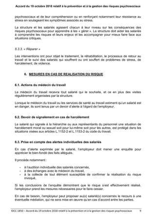 Accord du 19 octobre 2018 relatif à la prévention et à la gestion des risques psychosociaux
IDCC 1850 – Accord du 19 octobre 2018 relatif à la prévention et à la gestion des risques psychosociaux 9
psychosociaux et de leur compréhension ou en renforçant notamment leur résistance au
stress en soulageant les symptômes associés au stress.
La structure et les salariés agissent chacun à leur niveau sur les conséquences des
risques psychosociaux pour apprendre à les « gérer ». La structure doit aider les salariés
à comprendre les risques et leurs enjeux et les accompagner pour mieux faire face aux
situations critiques.
5.3.3. « Réparer »
Les interventions ont pour objet le traitement, la réhabilitation, le processus de retour au
travail et le suivi des salariés qui souffrent ou ont souffert de problèmes de stress, de
harcèlement, de violence.
6. MESURES EN CAS DE REALISATION DU RISQUE
6.1. Actions du médecin du travail
Le médecin du travail recevra tout salarié qui le souhaite, et ce en plus des visites
régulièrement organisées par la structure.
Lorsque le médecin du travail ou les services de santé au travail estiment qu’un salarié est
en danger, ils sont tenus par un devoir d’alerte à l’égard de l’employeur.
6.2. Devoir de signalement en cas de harcèlement
Le salarié qui signale à la hiérarchie ou aux représentants du personnel une situation de
harcèlement moral ou sexuel soit pour lui-même soit pour les autres, est protégé dans les
situations visées aux articles L.1152-2 et L.1153-2 du code du travail.
6.3. Prise en compte des alertes individuelles des salariés
En cas d’alerte exprimée par le salarié, l’employeur doit mener une enquête pour
apprécier le bien-fondé des faits allégués.
Il procède notamment :
- à l’audition individuelle des salariés concernés,
- à des échanges avec le médecin du travail,
- à la collecte de tout élément susceptible de confirmer la réalisation du risque
invoqué,
Si les conclusions de l’enquête démontrent que le risque s’est effectivement réalisé,
l’employeur prend les mesures nécessaires pour le faire cesser.
En cas de besoin, l’employeur peut proposer au(x) salarié(s) concernés le recours à une
éventuelle médiation, qui ne sera mise en œuvre qu’en cas d’accord entre les parties.
 