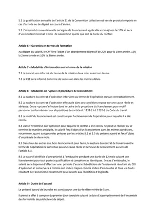 5.2 La gratification annuelle de l’article 21 de la Convention collective est versée prorata temporis en
cas d’arrivée ou de départ en cours d’année.
5.3 L’indemnité conventionnelle ou légale de licenciement applicable est majorée de 10% et sera
d’un montant minimal 1 mois de salaire brut quelle que soit la durée du contrat.
Article 6 – Garanties en termes de formation
Au départ du salarié, le CPF fera l’objet d’un abondement dégressif de 20% pour la 1iere année, 15%
la 2ieme année et 10% la 3ieme année.
Article 7 – Modalités d’information sur le terme de la mission
7.1 Le salarié sera informé du terme de la mission deux mois avant son terme.
7.2 Le CSE sera informé du terme de la mission dans les mêmes délais.
Article 8 – Modalités de rupture et procédure de licenciement
8.1 La rupture du contrat d’opération intervient au terme de l’opération prévue contractuellement.
8.2 La rupture du contrat d’opération effectuée dans ces conditions repose sur une cause réelle et
sérieuse. Cette rupture s’effectue dans le cadre de la procédure du licenciement pour motif
personnel conformément aux dispositions des articles L 1232-2 à L 1232-6 du Code du travail.
8.3 Le motif du licenciement est constitué par l’achèvement de l’opération pour laquelle il a été
conclu.
8.4 Dans l’hypothèse où l’opération pour laquelle le contrat a été conclu ne peut se réaliser ou se
termine de manière anticipée, le salarié fera l’objet d’un licenciement dans les mêmes conditions,
notamment quant aux garanties prévues par les articles 5.2 et 5.3 du présent accord et fera l’objet
d’un préavis de deux mois.
8.5 Dans tous les autres cas, hors licenciement pour faute, la rupture du contrat de travail avant le
terme de l’opération ne constitue pas une cause réelle et sérieuse de licenciement au sens de
l’article 8.3.
8.6 Le salarié bénéficie d’une priorité à l’embauche pendant une durée de 12 mois suivant son
licenciement pour tout poste à qualification et compétences identiques. En cas d’embauche, le
salarié sera dispensé d’effectuer une période d’essai et bénéficiera de l’ancienneté résultant du CDI
d’opération et conservera à minima son indice majoré comme indice d’embauche et tous les droits
résultant de l’ancienneté notamment ceux relatifs aux conditions d’éligibilité.
Article 9 - Durée de l'accord
Le présent accord de branche est conclu pour une durée déterminée de 5 ans.
Il prendra effet à compter du premier jour ouvrable suivant la date d’accomplissement de l’ensemble
des formalités de publicité et de dépôt.
 