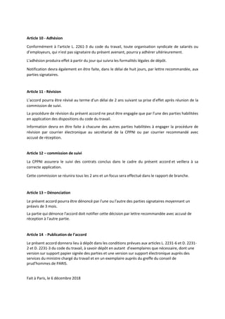 Article 10 - Adhésion
Conformément à l'article L. 2261-3 du code du travail, toute organisation syndicale de salariés ou
d’employeurs, qui n'est pas signataire du présent avenant, pourra y adhérer ultérieurement.
L'adhésion produira effet à partir du jour qui suivra les formalités légales de dépôt.
Notification devra également en être faite, dans le délai de huit jours, par lettre recommandée, aux
parties signataires.
Article 11 - Révision
L’accord pourra être révisé au terme d’un délai de 2 ans suivant sa prise d’effet après réunion de la
commission de suivi.
La procédure de révision du présent accord ne peut être engagée que par l’une des parties habilitées
en application des dispositions du code du travail.
Information devra en être faite à chacune des autres parties habilitées à engager la procédure de
révision par courrier électronique au secrétariat de la CPPNI ou par courrier recommandé avec
accusé de réception.
Article 12 – commission de suivi
La CPPNI assurera le suivi des contrats conclus dans le cadre du présent accord et veillera à sa
correcte application.
Cette commission se réunira tous les 2 ans et un focus sera effectué dans le rapport de branche.
Article 13 – Dénonciation
Le présent accord pourra être dénoncé par l'une ou l'autre des parties signataires moyennant un
préavis de 3 mois.
La partie qui dénonce l'accord doit notifier cette décision par lettre recommandée avec accusé de
réception à l'autre partie.
Article 14 - Publication de l’accord
Le présent accord donnera lieu à dépôt dans les conditions prévues aux articles L. 2231-6 et D. 2231-
2 et D. 2231-3 du code du travail, à savoir dépôt en autant d’exemplaires que nécessaire, dont une
version sur support papier signée des parties et une version sur support électronique auprès des
services du ministre chargé du travail et en un exemplaire auprès du greffe du conseil de
prud'hommes de PARIS.
Fait à Paris, le 6 décembre 2018
 