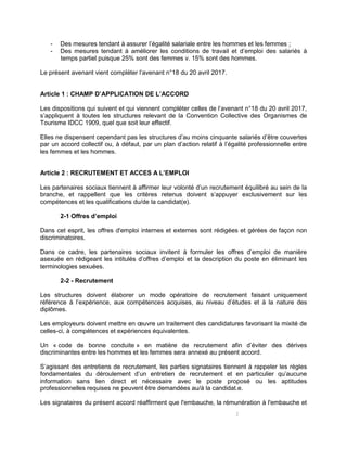 2
- Des mesures tendant à assurer l’égalité salariale entre les hommes et les femmes ;
- Des mesures tendant à améliorer les conditions de travail et d’emploi des salariés à
temps partiel puisque 25% sont des femmes v. 15% sont des hommes.
Le présent avenant vient compléter l’avenant n°18 du 20 avril 2017.
Article 1 : CHAMP D’APPLICATION DE L’ACCORD
Les dispositions qui suivent et qui viennent compléter celles de l’avenant n°18 du 20 avril 2017,
s’appliquent à toutes les structures relevant de la Convention Collective des Organismes de
Tourisme IDCC 1909, quel que soit leur effectif.
Elles ne dispensent cependant pas les structures d’au moins cinquante salariés d’être couvertes
par un accord collectif ou, à défaut, par un plan d’action relatif à l’égalité professionnelle entre
les femmes et les hommes.
Article 2 : RECRUTEMENT ET ACCES A L’EMPLOI
Les partenaires sociaux tiennent à affirmer leur volonté d’un recrutement équilibré au sein de la
branche, et rappellent que les critères retenus doivent s’appuyer exclusivement sur les
compétences et les qualifications du/de la candidat(e).
2-1 Offres d’emploi
Dans cet esprit, les offres d'emploi internes et externes sont rédigées et gérées de façon non
discriminatoires.
Dans ce cadre, les partenaires sociaux invitent à formuler les offres d’emploi de manière
asexuée en rédigeant les intitulés d’offres d’emploi et la description du poste en éliminant les
terminologies sexuées.
2-2 - Recrutement
Les structures doivent élaborer un mode opératoire de recrutement faisant uniquement
référence à l’expérience, aux compétences acquises, au niveau d’études et à la nature des
diplômes.
Les employeurs doivent mettre en œuvre un traitement des candidatures favorisant la mixité de
celles-ci, à compétences et expériences équivalentes.
Un « code de bonne conduite » en matière de recrutement afin d’éviter des dérives
discriminantes entre les hommes et les femmes sera annexé au présent accord.
S’agissant des entretiens de recrutement, les parties signataires tiennent à rappeler les règles
fondamentales du déroulement d’un entretien de recrutement et en particulier qu’aucune
information sans lien direct et nécessaire avec le poste proposé ou les aptitudes
professionnelles requises ne peuvent être demandées au/à la candidat.e.
Les signataires du présent accord réaffirment que l'embauche, la rémunération à l'embauche et
 