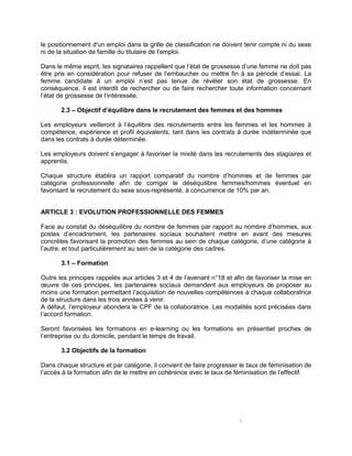 3
le positionnement d'un emploi dans la grille de classification ne doivent tenir compte ni du sexe
ni de la situation de famille du titulaire de l'emploi.
Dans le même esprit, les signataires rappellent que l’état de grossesse d’une femme ne doit pas
être pris en considération pour refuser de l’embaucher ou mettre fin à sa période d’essai. La
femme candidate à un emploi n’est pas tenue de révéler son état de grossesse. En
conséquence, il est interdit de rechercher ou de faire rechercher toute information concernant
l’état de grossesse de l’intéressée.
2.3 – Objectif d’équilibre dans le recrutement des femmes et des hommes
Les employeurs veilleront à l’équilibre des recrutements entre les femmes et les hommes à
compétence, expérience et profil équivalents, tant dans les contrats à durée indéterminée que
dans les contrats à durée déterminée.
Les employeurs doivent s’engager à favoriser la mixité dans les recrutements des stagiaires et
apprentis.
Chaque structure établira un rapport comparatif du nombre d’hommes et de femmes par
catégorie professionnelle afin de corriger le déséquilibre femmes/hommes éventuel en
favorisant le recrutement du sexe sous-représenté, à concurrence de 10% par an.
ARTICLE 3 : EVOLUTION PROFESSIONNELLE DES FEMMES
Face au constat du déséquilibre du nombre de femmes par rapport au nombre d’hommes, aux
postes d’encadrement, les partenaires sociaux souhaitent mettre en avant des mesures
concrètes favorisant la promotion des femmes au sein de chaque catégorie, d’une catégorie à
l’autre, et tout particulièrement au sein de la catégorie des cadres.
3.1 – Formation
Outre les principes rappelés aux articles 3 et 4 de l’avenant n°18 et afin de favoriser la mise en
œuvre de ces principes, les partenaires sociaux demandent aux employeurs de proposer au
moins une formation permettant l’acquisition de nouvelles compétences à chaque collaboratrice
de la structure dans les trois années à venir.
A défaut, l’employeur abondera le CPF de la collaboratrice. Les modalités sont précisées dans
l’accord formation.
Seront favorisées les formations en e-learning ou les formations en présentiel proches de
l’entreprise ou du domicile, pendant le temps de travail.
3.2 Objectifs de la formation
Dans chaque structure et par catégorie, il convient de faire progresser le taux de féminisation de
l’accès à la formation afin de le mettre en cohérence avec le taux de féminisation de l’effectif.
 