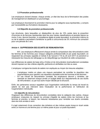 4
3.3 Promotion professionnelle
Les employeurs doivent dresser, chaque année, un état des lieux de la féminisation des postes
de management en établissant un pourcentage.
Les employeurs favoriseront la promotion interne pour la catégorie sous-représentée, y compris
par l’accessibilité aux formations nécessaires.
3-4 Objectifs de promotion professionnelle
Les structures, dans lesquelles un déséquilibre de plus de 10% existe dans la proportion
d’hommes et de femmes représentée dans les plus hautes classifications et persiste depuis au
moins 3 ans, devront favoriser, à compétence égale et poste équivalent, la promotion interne du
ou de la salarié.e permettant d’améliorer la parité à concurrence de 5% minimum de correction
pour une période de 3 ans.
Article 4 : SUPPRESSION DES ECARTS DE REMUNERATION
4-1. Les employeurs effectueront chaque année la comparaison des rémunérations entre
les femmes et les hommes pour chaque catégorie professionnelle et par poste équivalent, en
respectant les principes rappelés à l’article 6 de l’accord n°18 du 20 avril 2017 et prendront si
nécessaire les mesures de rattrapage ou de rééquilibrage qui résultent de cette comparaison.
Les différences de salaire de base et/ou d’indice et de rémunération éventuellement constatées
doivent reposer sur des critères objectifs, pertinents et vérifiables non liés au sexe.
L’employeur corrigera les écarts de salaire non expliqués au moyen de mesures adaptées :
- L’employeur mettra en place une mesure permettant de contrôler la répartition des
augmentations pour garantir une répartition équitable entre les hommes et les femmes ;
- En cas d’écart de rémunération constaté, les employeurs devront y remédier, par
exemple en réservant chaque année un budget dédié aux réajustements de ces écarts
de rémunération, ou par tout autre moyen décidé par la structure.
Enfin, les partenaires sociaux rappellent que l’organisation individuelle du temps de travail du
salarié ne doit pas intervenir dans l’évaluation de la performance et l’attribution de
l’augmentation individuelle.
4.2 objectifs de rémunération
S’agissant des différences de rémunération constatées dans la catégorie des cadres, chaque
employeur s’assurera du respect du principe d’égalité de salaire entre les hommes et les
femmes et prendra, si besoin, les mesures nécessaires pour remédier aux écarts constatés
dans les trois années à venir.
Il s’agit notamment d’une correction des échelons et des indices payés lorsqu’un écart existe
entre un homme et une femme pour un même poste et pour un poste équivalent.
 