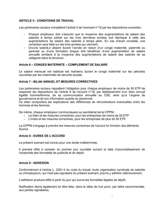 5
ARTICLE 5 : CONDITIONS DE TRAVAIL
Les partenaires sociaux complètent l’article 5 de l’avenant n°18 par les dispositions suivantes :
- Chaque employeur doit s’assurer que la moyenne des augmentations de salaire des
salariés à temps partiel sur les trois dernières années soit identique à celle des
augmentations de salaire des salariés à temps plein. En cas d’écart constaté, une
correction sera faite sur les trois années qui viennent.
- Un/une salarié.e absent durant l’année en raison d’un congé maternité, paternité ou
parental ou d’une formation longue doit bénéficier d’une augmentation de salaire
annuelle similaire à la moyenne des augmentations de salaire des salariés de sa
catégorie dans la structure.
Article 6 – CONGES MATERNITE – COMPLEMENT DE SALAIRE
Le salaire mensuel net habituel est maintenu durant le congé maternité sur les périodes
couvertes par les indemnités de sécurité sociale.
Article 7 - BILAN ANNUEL ET MESURES CORRECTIVES
Les partenaires sociaux rappellent l’obligation pour chaque employeur de moins de 50 ETP de
respecter les dispositions de l’article 9 de l’accord n°18, par établissement d’un bilan annuel
égalité homme/femme, de sa communication annuelle au CSE, ainsi qu’à l’organe de
gouvernance et de son information auprès du personnel.
Ce bilan comportera les explications des différences de rémunérations éventuelles entre les
hommes et les femmes.
De même, chaque employeur communiquera au secrétariat de la CPPNI :
- Le bilan et les mesures correctives, pour les entreprises de moins de 50 ETP
- L’index et les mesures correctives, pour les entreprises de plus de 50 ETP,
La CPPNI s’engage à prendre les mesures correctives de l’accord en fonction des éléments
fournis.
Article 8 - DUREE DE L’ACCORD
Le présent avenant est conclu pour une durée indéterminée.
Il prendra effet à compter du premier jour ouvrable suivant la date d’accomplissement de
l’ensemble des formalités de publicité et de dépôt.
Article 9 - ADHESION
Conformément à l'article L. 2261-3 du code du travail, toute organisation syndicale de salariés
ou d’employeurs, qui n'est pas signataire du présent avenant, pourra y adhérer ultérieurement.
L'adhésion produira effet à partir du jour qui suivra les formalités légales de dépôt.
Notification devra également en être faite, dans le délai de huit jours, par lettre recommandée,
aux parties signataires.
 