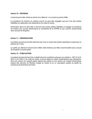 6
Article 10 – REVISION
L’accord pourra être révisé au terme d’un délai de 1 an suivant sa prise d’effet.
La procédure de révision du présent accord ne peut être engagée que par l’une des parties
habilitées en application des dispositions du code du travail.
Information devra en être faite à chacune des autres parties habilitées à engager la procédure
de révision par courrier électronique au secrétariat de la CPPNI ou par courrier recommandé
avec accusé de réception.
Article 11 – DENONCIATION
Le présent accord pourra être dénoncé par l'une ou l'autre des parties signataires moyennant un
préavis de 3 mois.
La partie qui dénonce l'accord doit notifier cette décision par lettre recommandée avec accusé
de réception à l'autre partie.
Article 12 – PUBLICATION
Le présent accord donnera lieu à dépôt dans les conditions prévues aux articles L. 2231-6 et D.
2231-2 et D 2231-3 du code du travail, à savoir dépôt en autant d’exemplaires que nécessaire,
dont une version sur support papier signée des parties et une version sur support électronique
auprès des services du Ministre chargé du travail et en un exemplaire auprès du greffe du
conseil de prud'hommes de Paris.
 