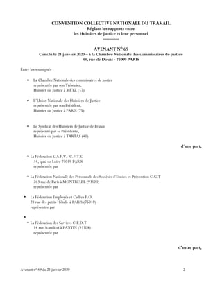 Avenant n° 69 du 21 janvier 2020 2
CONVENTION COLLECTIVE NATIONALE DU TRAVAIL
Réglant les rapports entre
les Huissiers de Justice et leur personnel
----------
AVENANT N° 69
Conclu le 21 janvier 2020 – à la Chambre Nationale des commissaires de justice
44, rue de Douai - 75009 PARIS
Entre les soussignés :
 La Chambre Nationale des commissaires de justice
représentée par son Trésorier,
Huissier de Justice à METZ (57)
 L’Union Nationale des Huissiers de Justice
représentée par son Président,
Huissier de Justice à PARIS (75)
 Le Syndicat des Huissiers de Justice de France
représenté par sa Présidente,
Huissier de Justice à TARTAS (40)
d'une part,
 La Fédération C.S.F.V.- C.F.T.C
34, quai de Loire 75019 PARIS
représentée par
 La Fédération Nationale des Personnels des Sociétés d’Etudes et Prévention C.G.T
263 rue de Paris à MONTREUIL (93100)
représentée par
 La Fédération Employés et Cadres F.O.
28 rue des petits Hôtels à PARIS (75010)
représentée par

 La Fédération des Services C.F.D.T
14 rue Scandicci à PANTIN (93508)
représentée par
d’autre part,
 