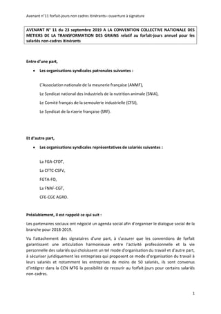 Avenant n°11 forfait-jours non cadres itinérants– ouverture à signature
1
AVENANT N° 11 du 23 septembre 2019 A LA CONVENTION COLLECTIVE NATIONALE DES
METIERS DE LA TRANSFORMATION DES GRAINS relatif au forfait-jours annuel pour les
salariés non-cadres itinérants
Entre d’une part,
 Les organisations syndicales patronales suivantes :
L’Association nationale de la meunerie française (ANMF),
Le Syndicat national des industriels de la nutrition animale (SNIA),
Le Comité français de la semoulerie industrielle (CFSI),
Le Syndicat de la rizerie française (SRF).
Et d’autre part,
 Les organisations syndicales représentatives de salariés suivantes :
La FGA-CFDT,
La CFTC-CSFV,
FGTA-FO,
La FNAF-CGT,
CFE-CGC AGRO.
Préalablement, il est rappelé ce qui suit :
Les partenaires sociaux ont négocié un agenda social afin d’organiser le dialogue social de la
branche pour 2018-2019.
Vu l'attachement des signataires d'une part, à s'assurer que les conventions de forfait
garantissent une articulation harmonieuse entre l'activité professionnelle et la vie
personnelle des salariés qui choisissent un tel mode d'organisation du travail et d'autre part,
à sécuriser juridiquement les entreprises qui proposent ce mode d'organisation du travail à
leurs salariés et notamment les entreprises de moins de 50 salariés, ils sont convenus
d’intégrer dans la CCN MTG la possibilité de recourir au forfait-jours pour certains salariés
non-cadres.
 