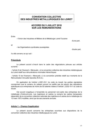 1/5
CONVENTION COLLECTIVE
DES INDUSTRIES METALLURGIQUES DU LOIRET
ACCORD DU 5 JUILLET 2018
SUR LES REMUNERATIONS
Entre
- l’Union des Industries et Métiers de la Métallurgie Loiret-Touraine
d'une part,
et
- les 0rganisations syndicales soussignées
d'autre part,
il a été convenu ce qui suit :
Préambule
Le présent accord s’inscrit dans le cadre des négociations prévues aux articles
suivants :
- l’article 9 de l’Avenant « Mensuels » à la convention collective des industries métallurgiques
du Loiret relatif aux rémunérations minimales hiérarchiques
- l’article 10 de l’Avenant « Mensuels » à la convention précitée relatif aux montants de la
Rémunération Annuelle Garantie (R.A.G.).
En application de l’article L.2261-23-1 du code du travail, les parties signataires
conviennent que le contenu du présent accord ne justifie pas de prévoir des stipulations
spécifiques aux entreprises de moins de 50 salariés visées à l’article L.2232-10-1 du code du
travail.
Cet accord s’applique à l’ensemble du personnel non-cadre des entreprises de la
métallurgie d’Indre-et-Loire. Les ingénieurs et cadres (y compris les cadres transposés)
dépendent de la convention collective nationale des ingénieurs et cadres de la métallurgie du
13 mars 1972 modifiée, ainsi que de ses avenants annuels.
Article 1 – Champ d’application
Le présent accord concerne les entreprises soumises aux dispositions de la
convention collective des industries métallurgiques du Loiret.
 