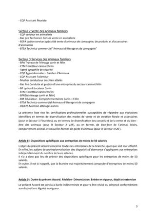 3
- CQP Assistant fleuriste
Secteur 2 Vente des Animaux familiers
- CQP vendeur en animalerie
- Bac pro Technicien Conseil vente en animalerie
- BEPA option services spécialité vente d'animaux de compagnie, de produits et d'accessoires
d'animalerie
- BTSA Technico commercial "Animaux d’élevage et de compagnie"
Secteur 3 Services des Animaux familiers
- BPA Travaux de l'élevage canin et félin
- CTM Toiletteur canin et félin
- Agent cynophile de sécurité
- CQP Agent Animalier - Gardien d'Animaux
- CQP Assistant Toiletteur
- Musher conducteur de chien attelés
- Bac Pro Conduite et gestion d’une entreprise du secteur canin et félin
- BP option Educateur Canin
- BTM Toiletteur canin et félin
- BPREA (élevage canin et félin)
- BM Educateur - Comportementaliste Canin – Félin
- BTSA Technico-commercial Animaux d’élevage et de compagnie
- DEJEPS Mention attelages canins
La présente liste vise les certifications professionnelles susceptibles de répondre aux évolutions
identifiées en termes de diversification des modes de vente et de création florale et accessoires
(pour le Secteur 1 Fleuristes), ou en termes de diversification des conseils et de la vente et du bien -
être des animaux (pour le Secteur 2 VAF), ou en termes de bien-être de l’animal, loisirs,
comportement animal, et nouvelles formes de garde d’animaux (pour le Secteur 3 SAF).
Article 8 : Dispositions spécifiques aux entreprises de moins de 50 salariés
L’objet du présent Accord concerne toutes les entreprises de la branche, quel que soit leur effectif.
En effet, les actions de professionnalisation des dispositifs d’alternance s’appliquent aux entreprises
indépendamment du nombre de leurs salariés.
Il n’y a donc pas lieu de prévoir des dispositions spécifiques pour les entreprises de moins de 50
salariés.
En outre, il est ici rappelé, que la Branche est majoritairement composée d’entreprises de moins 50
salariés.
Article 9 : Durée du présent Accord. Révision- Dénonciation. Entrée en vigueur, dépôt et extension
Le présent Accord est conclu à durée indéterminée et pourra être révisé ou dénoncé conformément
aux dispositions légales en vigueur.
 