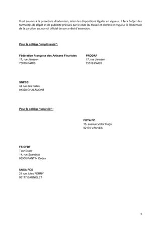 4
Il est soumis à la procédure d’extension, selon les dispositions légales en vigueur. Il fera l’objet des
formalités de dépôt et de publicité prévues par le code du travail et entrera en vigueur le lendemain
de la parution au Journal officiel de son arrêté d’extension.
Pour le collège "employeurs":
Fédération Française des Artisans Fleuristes
17, rue Janssen
75019 PARIS
SNPCC
44 rue des halles
01320 CHALAMONT
PRODAF
17, rue Janssen
75019 PARIS
Pour le collège "salariés" :
FGTA FO
15, avenue Victor Hugo
92170 VANVES
FS CFDT
Tour Essor
14, rue Scandicci
93508 PANTIN Cedex
UNSA FCS
21 rue Jules FERRY
93177 BAGNOLET
 