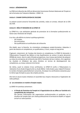 2
Article I : DÉNOMINATION
La CPNE de la Branche des HCR est dénommée Commission Paritaire Nationale de l’Emploi et
de la Formation de l’Industrie Hôtelière : CPNEF- IH.
Article II : CHAMP D’APPLICATION DE L’ACCORD
Le présent accord concerne l’ensemble des activités, visées en annexe, relevant de la CCN
des HCR.
Article III : RÔLE ET MISSIONS DE LA CPNEF-IH
La CPNEF-IH a une attribution générale de promotion de la formation professionnelle en
liaison avec l’évolution de l’emploi.
A ce titre, elle définit et oriente la politique générale :
- De l’emploi,
- De la formation,
- Des qualifications et certifications de la Branche
Elle établit, pour la Branche, les orientations stratégiques emploi-formation, élaborées à
partir des besoins en compétences, en qualifications, à court, moyen et long terme.
S’agissant, notamment, de l’analyse des besoins en compétences, la CPNEF-IH demande à
l’Observatoire Prospectif des Métiers et des Qualifications du secteur (ci-après dénommé
OPMQ) de mener, dans le cadre d’études prospectives, tous travaux permettant de préparer
au mieux les entreprises de la Branche des HCR à l’évolution de leurs métiers, d’en apprécier
les résultats et d’élaborer des plans d’actions en termes de développement des
compétences, au niveau national et territorial.
De même, avant la création d’une certification, la CPNEF-IH confie à l’Observatoire la
réalisation d’une étude d’opportunité ou étude Métier. Cette étude a pour objectif d’évaluer
le nombre d’emplois potentiellement concernés, d’analyser les certifications existantes pour
le même type d’emploi ou pour des emplois proches.
Elle met en œuvre toutes initiatives et rassemble tous moyens nécessaires à l’application de
cette politique.
1) Les orientations en matière d’emploi emploi,
La CNPEF-IH contribue activement :
 A l’étude de l’évolution de l’emploi et à l’appréciation de ses effets sur l’activité et la
compétitivité des entreprises.
Elle permet l’information des organisations professionnelles et syndicales, sur la
situation de l’emploi dans son champ professionnel et territorial et établit un rapport
annuel sur cette question.
 
