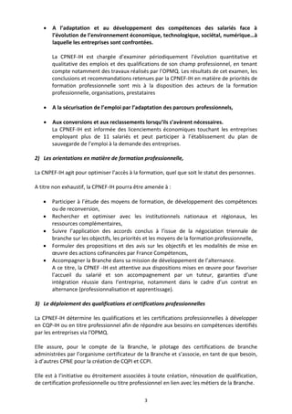3
 A l’adaptation et au développement des compétences des salariés face à
l’évolution de l’environnement économique, technologique, sociétal, numérique…à
laquelle les entreprises sont confrontées.
La CPNEF-IH est chargée d’examiner périodiquement l’évolution quantitative et
qualitative des emplois et des qualifications de son champ professionnel, en tenant
compte notamment des travaux réalisés par l’OPMQ. Les résultats de cet examen, les
conclusions et recommandations retenues par la CPNEF-IH en matière de priorités de
formation professionnelle sont mis à la disposition des acteurs de la formation
professionnelle, organisations, prestataires
 A la sécurisation de l’emploi par l’adaptation des parcours professionnels,
 Aux conversions et aux reclassements lorsqu’ils s’avèrent nécessaires.
La CPNEF-IH est informée des licenciements économiques touchant les entreprises
employant plus de 11 salariés et peut participer à l’établissement du plan de
sauvegarde de l’emploi à la demande des entreprises.
2) Les orientations en matière de formation professionnelle,
La CNPEF-IH agit pour optimiser l’accès à la formation, quel que soit le statut des personnes.
A titre non exhaustif, la CPNEF-IH pourra être amenée à :
 Participer à l’étude des moyens de formation, de développement des compétences
ou de reconversion,
 Rechercher et optimiser avec les institutionnels nationaux et régionaux, les
ressources complémentaires,
 Suivre l’application des accords conclus à l’issue de la négociation triennale de
branche sur les objectifs, les priorités et les moyens de la formation professionnelle,
 Formuler des propositions et des avis sur les objectifs et les modalités de mise en
œuvre des actions cofinancées par France Compétences,
 Accompagner la Branche dans sa mission de développement de l’alternance.
A ce titre, la CPNEF -IH est attentive aux dispositions mises en œuvre pour favoriser
l’accueil du salarié et son accompagnement par un tuteur, garanties d’une
intégration réussie dans l’entreprise, notamment dans le cadre d’un contrat en
alternance (professionnalisation et apprentissage).
3) Le déploiement des qualifications et certifications professionnelles
La CPNEF-IH détermine les qualifications et les certifications professionnelles à développer
en CQP-IH ou en titre professionnel afin de répondre aux besoins en compétences identifiés
par les entreprises via l’OPMQ.
Elle assure, pour le compte de la Branche, le pilotage des certifications de branche
administrées par l’organisme certificateur de la Branche et s’associe, en tant de que besoin,
à d’autres CPNE pour la création de CQPI et CCPI.
Elle est à l’initiative ou étroitement associées à toute création, rénovation de qualification,
de certification professionnelle ou titre professionnel en lien avec les métiers de la Branche.
 
