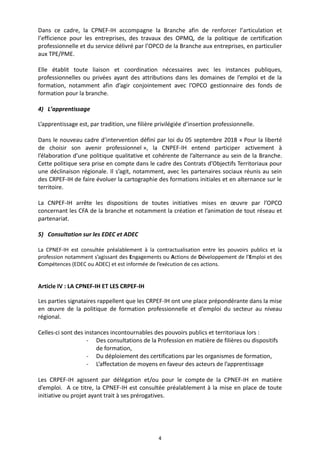 4
Dans ce cadre, la CPNEF-IH accompagne la Branche afin de renforcer l’articulation et
l’efficience pour les entreprises, des travaux des OPMQ, de la politique de certification
professionnelle et du service délivré par l’OPCO de la Branche aux entreprises, en particulier
aux TPE/PME.
Elle établit toute liaison et coordination nécessaires avec les instances publiques,
professionnelles ou privées ayant des attributions dans les domaines de l’emploi et de la
formation, notamment afin d’agir conjointement avec l’OPCO gestionnaire des fonds de
formation pour la branche.
4) L’apprentissage
L’apprentissage est, par tradition, une filière privilégiée d’insertion professionnelle.
Dans le nouveau cadre d’intervention défini par loi du 05 septembre 2018 « Pour la liberté
de choisir son avenir professionnel », la CNPEF-IH entend participer activement à
l’élaboration d’une politique qualitative et cohérente de l’alternance au sein de la Branche.
Cette politique sera prise en compte dans le cadre des Contrats d’Objectifs Territoriaux pour
une déclinaison régionale. Il s’agit, notamment, avec les partenaires sociaux réunis au sein
des CRPEF-IH de faire évoluer la cartographie des formations initiales et en alternance sur le
territoire.
La CNPEF-IH arrête les dispositions de toutes initiatives mises en œuvre par l’OPCO
concernant les CFA de la branche et notamment la création et l’animation de tout réseau et
partenariat.
5) Consultation sur les EDEC et ADEC
La CPNEF-IH est consultée préalablement à la contractualisation entre les pouvoirs publics et la
profession notamment s’agissant des Engagements ou Actions de Développement de l’Emploi et des
Compétences (EDEC ou ADEC) et est informée de l’exécution de ces actions.
Article IV : LA CPNEF-IH ET LES CRPEF-IH
Les parties signataires rappellent que les CRPEF-IH ont une place prépondérante dans la mise
en œuvre de la politique de formation professionnelle et d’emploi du secteur au niveau
régional.
Celles-ci sont des instances incontournables des pouvoirs publics et territoriaux lors :
- Des consultations de la Profession en matière de filières ou dispositifs
de formation,
- Du déploiement des certifications par les organismes de formation,
- L’affectation de moyens en faveur des acteurs de l’apprentissage
Les CRPEF-IH agissent par délégation et/ou pour le compte de la CPNEF-IH en matière
d’emploi. A ce titre, la CPNEF-IH est consultée préalablement à la mise en place de toute
initiative ou projet ayant trait à ses prérogatives.
 