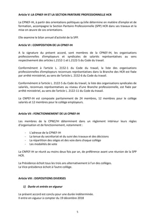 5
Article V: LA CPNEF-IH ET LA SECTION PARITAIRE PROFESSIONNELLE HCR
La CPNEF-IH, à partir des orientations politiques qu’elle détermine en matière d’emploi et de
formation, accompagne la Section Paritaire Professionnelle (SPP) HCR dans ses travaux et la
mise en œuvre de ces orientations.
Elle examine le bilan annuel d’activité de la SPP.
Article VI : COMPOSITION DE LA CPNEF-IH
A la signature du présent accord, sont membres de la CPNEF-IH, les organisations
professionnelles d’employeurs et syndicales de salariés représentatives au sens
respectivement des articles L.2152-1 et L.2122-5 du Code du travail.
Conformément à l’article L. 2152-1 du Code du travail, la liste des organisations
professionnelles d’employeurs reconnues représentatives dans la Branche des HCR est fixée
par arrêté ministériel, au sens de l’article L. 2152-6 du Code du travail.
Conformément à l’article L. 2122-5 du Code du travail, la liste des organisations syndicales de
salariés, reconnues représentatives au niveau d’une Branche professionnelle, est fixée par
arrêté ministériel, au sens de l’article L. 2122-11 du Code du travail.
La CNPEF-IH est composée paritairement de 24 membres, 12 membres pour le collège
salariés et 12 membres pour le collège employeurs.
Article VII : FONCTIONNEMENT DE LA CPNEF-IH
Les membres de la CPNE/IH déterminent dans un règlement intérieur leurs règles
d'organisation et de fonctionnement, notamment :
- L’adresse de la CPNEF-IH
- La tenue du secrétariat et du suivi des travaux et des décisions
- La répartition des sièges et des voix dans chaque collège
- Les modalités de vote
La CNPEF-IH se réunit au moins deux fois par an, de préférence avant une réunion de la SPP
HCR.
La Présidence échoit tous les trois ans alternativement à l’un des collèges.
La Vice-présidence échoit à l’autre collège.
Article VIII : DISPOSITIONS DIVERSES
1) Durée et entrée en vigueur
Le présent accord est conclu pour une durée indéterminée.
Il entre en vigueur à compter du 19 décembre 2018
 