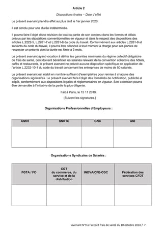 Avenant N°9 à l‘accord frais de santé du 10 octobre 2010 / 7
Article 2
Dispositions finales – Date d’effet
Le présent avenant prendra effet au plus tard le 1er janvier 2020.
Il est conclu pour une durée indéterminée.
Il pourra faire l’objet d’une révision de tout ou partie de son contenu dans les formes et délais
prévus par les stipulations conventionnelles en vigueur et dans le respect des dispositions des
articles L.2222-5, L.2261-7 et L.2261-8 du code du travail. Conformément aux articles L.2261-9 et
suivants du code du travail, il pourra être dénoncé à tout moment à charge pour ses parties de
respecter un préavis dont la durée est fixée à 3 mois.
Le présent avenant ayant vocation à définir les garanties minimales du régime collectif obligatoire
de frais de santé, dont doivent bénéficier les salariés relevant de la convention collective des hôtels,
cafés et restaurants, le présent avenant ne prévoit aucune disposition spécifique en application de
l’article L.2232-10-1 du code du travail concernant les entreprises de moins de 50 salariés.
Le présent avenant est établi en nombre suffisant d'exemplaires pour remise à chacune des
organisations signataires. Le présent avenant fera l’objet des formalités de notification, publicité et
dépôt, conformément aux dispositions légales et réglementaires en vigueur. Son extension pourra
être demandée à l’initiative de la partie la plus diligente.
Fait à Paris, le 15 11 2019.
(Suivent les signatures.)
Organisations Professionnelles d’Employeurs :
UMIH SNRTC GNC GNI
Organisations Syndicales de Salariés :
FGTA / FO
CGT
du commerce, du
service et de la
distribution
INOVA/CFE-CGC Fédération des
services CFDT
 